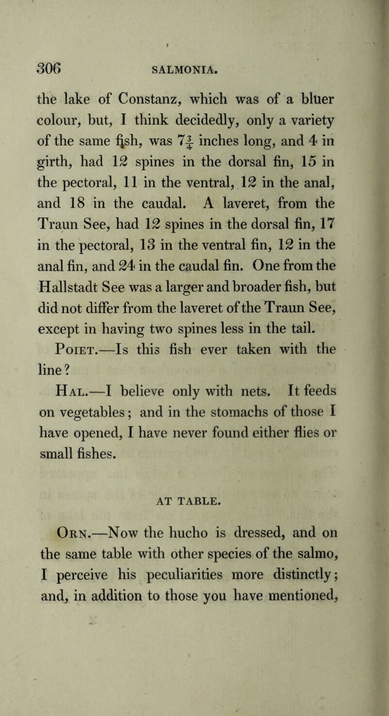 the lake of Constanz, which was of a bluer colour, but, I think decidedly, only a variety of the same f^sh, was 7.J inches long, and 4 in girth, had 12 spines in the dorsal fin, 15 in the pectoral, 11 in the ventral, 12 in the anal, and 18 in the caudal. A laveret, from the Traun See, had 12 spines in the dorsal fin, 17 in the pectoral, 13 in the ventral fin, 12 in the anal fin, and 24 in the caudal fin. One from the Hallstadt See was a larger and broader fish, but did not differ from the laveret of the Traun See, except in having two spines less in the tail. Poiet.—Is this fish ever taken with the line? Hal.—I believe only with nets. It feeds on vegetables; and in the stomachs of those I have opened, I have never found either flies or small fishes. AT TABLE. Orn.—Now the hucho is dressed, and on the same table with other species of the salmo, I perceive his peculiarities more distinctly; and, in addition to those you have mentioned,