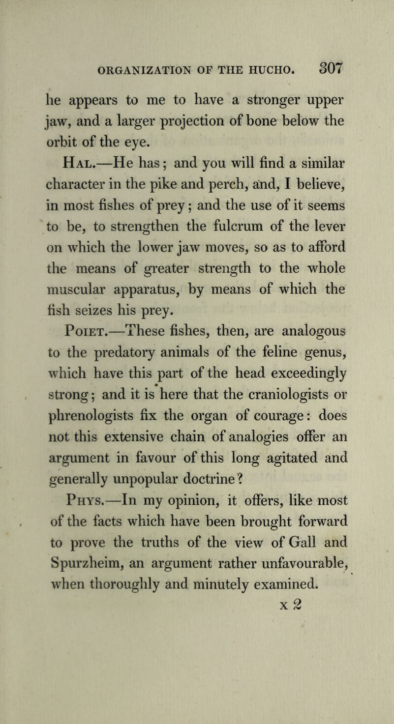 lie appears to me to have a stronger upper jaw, and a larger projection of bone below the orbit of the eye. Hal.—He has; and you will find a similar character in the pike and perch, and, I believe, in most fishes of prey; and the use of it seems to be, to strengthen the fulcrum of the lever on which the lower jaw moves, so as to afford the means of greater strength to the whole muscular apparatus, by means of which the fish seizes his prey. Poiet.—These fishes, then, are analogous to the predatory animals of the feline genus, which have this part of the head exceedingly strong; and it is here that the craniologists or phrenologists fix the organ of courage: does not this extensive chain of analogies offer an argument in favour of this long agitated and generally unpopular doctrine? Phys.—In my opinion, it offers, like most of the facts which have been brought forward to prove the truths of the view of Gall and Spurzheim, an argument rather unfavourable, when thoroughly and minutely examined. x2