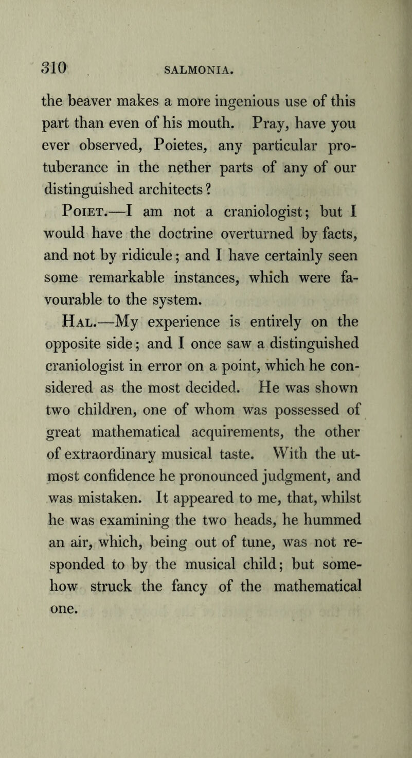 the beaver makes a more ingenious use of this part than even of his mouth. Pray, have you ever observed, Poietes, any particular pro- tuberance in the nether parts of any of our distinguished architects ? Poiet.—I am not a craniologist; but I would have the doctrine overturned by facts, and not by ridicule; and I have certainly seen some remarkable instances, which were fa- vourable to the system. Hal.—My experience is entirely on the opposite side; and I once saw a distinguished craniologist in error on a point, which he con- sidered as the most decided. He was shown two children, one of whom was possessed of great mathematical acquirements, the other of extraordinary musical taste. With the ut- most confidence he pronounced judgment, and was mistaken. It appeared to me, that, whilst he was examining the two heads, he hummed an air, which, being out of tune, was not re- sponded to by the musical child; but some- how struck the fancy of the mathematical one.