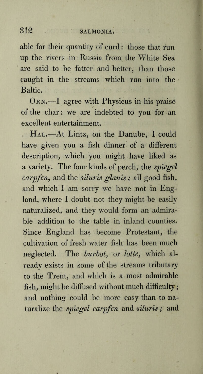 able for their quantity of curd: those that run up the rivers in Russia from the White Sea are said to be fatter and better, than those caught in the streams which run into the Baltic. Orn.—I agree with Physicus in his praise of the char: we are indebted to you for an excellent entertainment. Hal.—At Lintz, on the Danube, I could have given you a fish dinner of a different description, which you might have liked as a variety. The four kinds of perch, the spiegel carpfen, and the siluris glams; all good fish, and which I am sorry we have not in Eng- land, where I doubt not they might be easily naturalized, and they would form an admira- ble addition to the table in inland counties. Since England has become Protestant, the cultivation of fresh water fish has been much neglected. The burbot, or lotte, which al- ready exists in some of the streams tributary to the Trent, and which is a most admirable fish, might be diffused without much difficulty; and nothing could be more easy than to na- turalize the spiegel carpfen and siluris; and