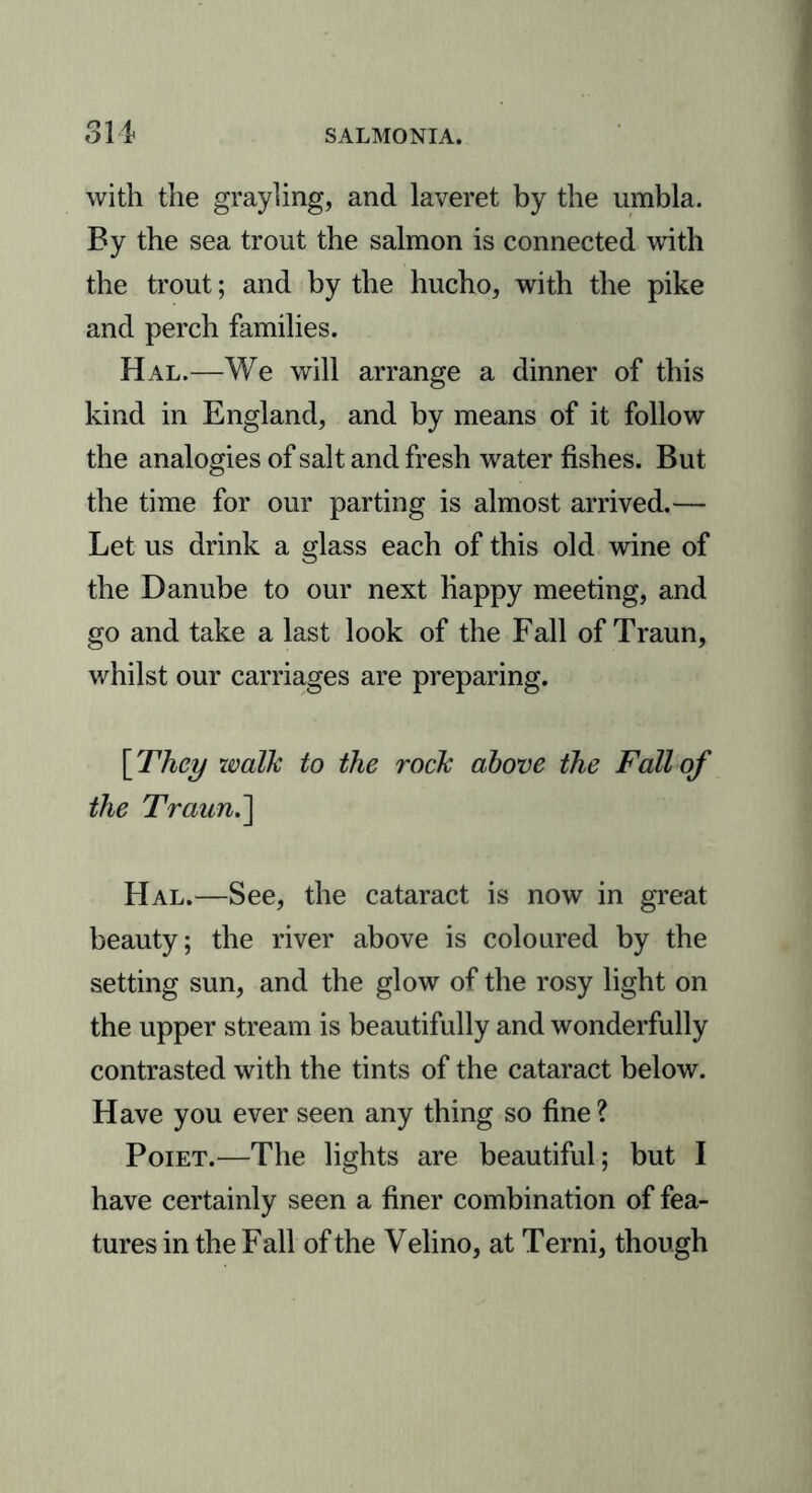 sn with the grayling, and laveret by the umbla. By the sea trout the salmon is connected with the trout; and by the hucho, with the pike and perch families. Hal.—We will arrange a dinner of this kind in England, and by means of it follow the analogies of salt and fresh water fishes. But the time for our parting is almost arrived.— Let us drink a glass each of this old wine of the Danube to our next Happy meeting, and go and take a last look of the Fall of Traun, whilst our carriages are preparing. [They walk to the rock above the Fall of the Traun.'] Hal.—See, the cataract is now in great beauty; the river above is coloured by the setting sun, and the glow of the rosy light on the upper stream is beautifully and wonderfully contrasted with the tints of the cataract below. Have you ever seen any thing so fine? Poiet.—The lights are beautiful; but I have certainly seen a finer combination of fea- tures in the Fall of the Velino, at Terni, though