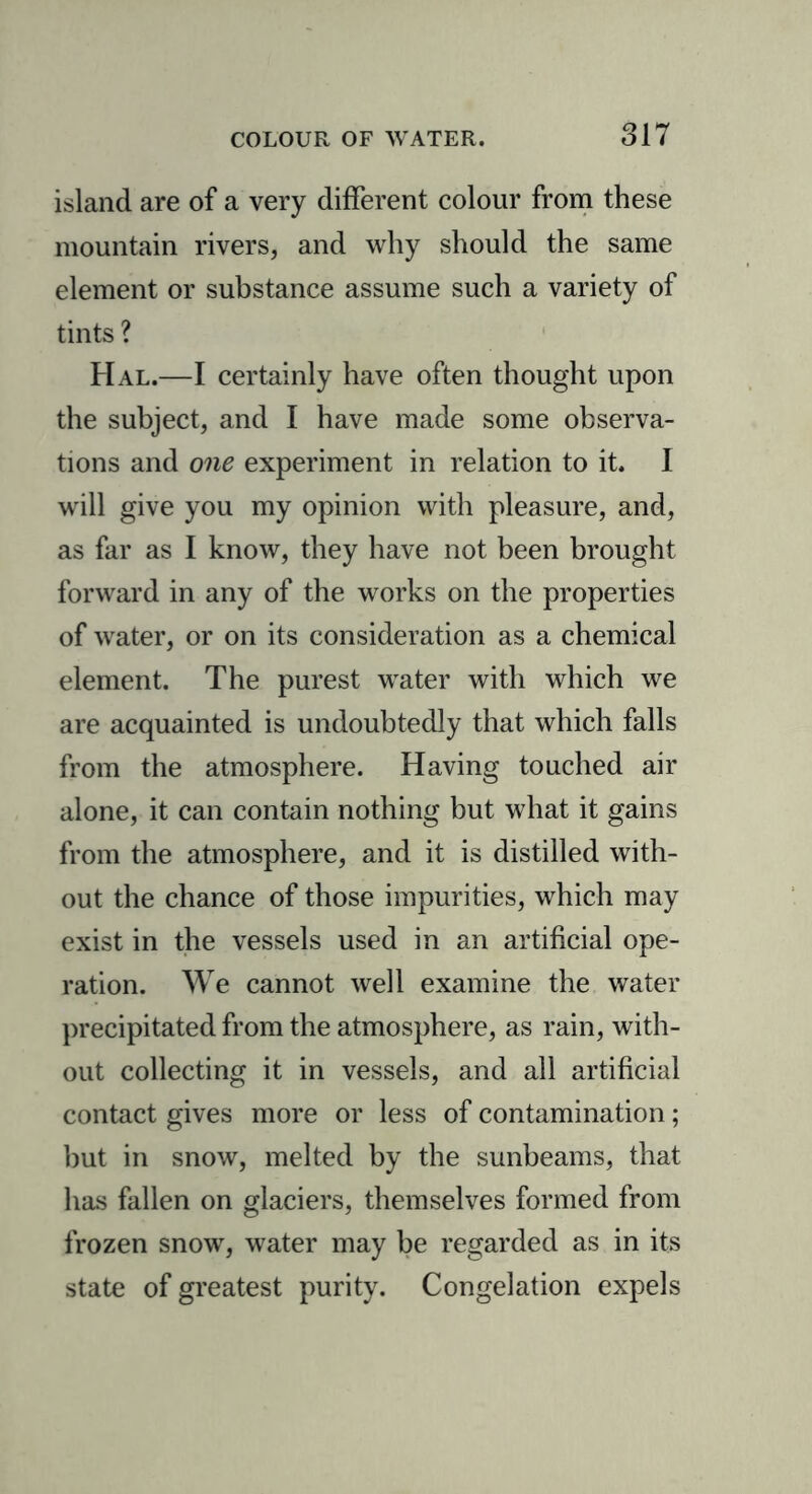 island are of a very different colour from these mountain rivers, and why should the same element or substance assume such a variety of tints ? Hal.—I certainly have often thought upon the subject, and I have made some observa- tions and one experiment in relation to it. I will give you my opinion with pleasure, and, as far as I know, they have not been brought forward in any of the works on the properties of water, or on its consideration as a chemical element. The purest water with which we are acquainted is undoubtedly that which falls from the atmosphere. Having touched air alone, it can contain nothing but what it gains from the atmosphere, and it is distilled with- out the chance of those impurities, which may exist in the vessels used in an artificial ope- ration. We cannot well examine the water precipitated from the atmosphere, as rain, with- out collecting it in vessels, and all artificial contact gives more or less of contamination; but in snow, melted by the sunbeams, that has fallen on glaciers, themselves formed from frozen snow, water may be regarded as in its state of greatest purity. Congelation expels