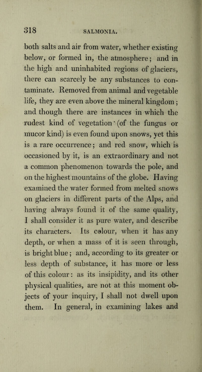 both salts and air from water, whether existing- below, or formed in, the atmosphere; and in the high and uninhabited regions of glaciers, there can scarcely be any substances to con- taminate. Removed from animal and vegetable life, they are even above the mineral kingdom; and though there are instances in which the rudest kind of vegetation * (of the fungus or mucor kind) is even found upon snows, yet this is a rare occurrence; and red snow, which is occasioned by it, is an extraordinary and not a common phenomenon towards the pole, and on the highest mountains of the globe. Having examined the water formed from melted snows on glaciers in different parts of the Alps, and having always found it of the same quality, I shall consider it as pure water, and describe its characters. Its colour, when it has any depth, or when a mass of it is seen through, is bright blue; and, according to its greater or less depth of substance, it has more or less of this colour: as its insipidity, and its other physical qualities, are not at this moment ob- jects of your inquiry, I shall not dwell upon them. In general, in examining lakes and