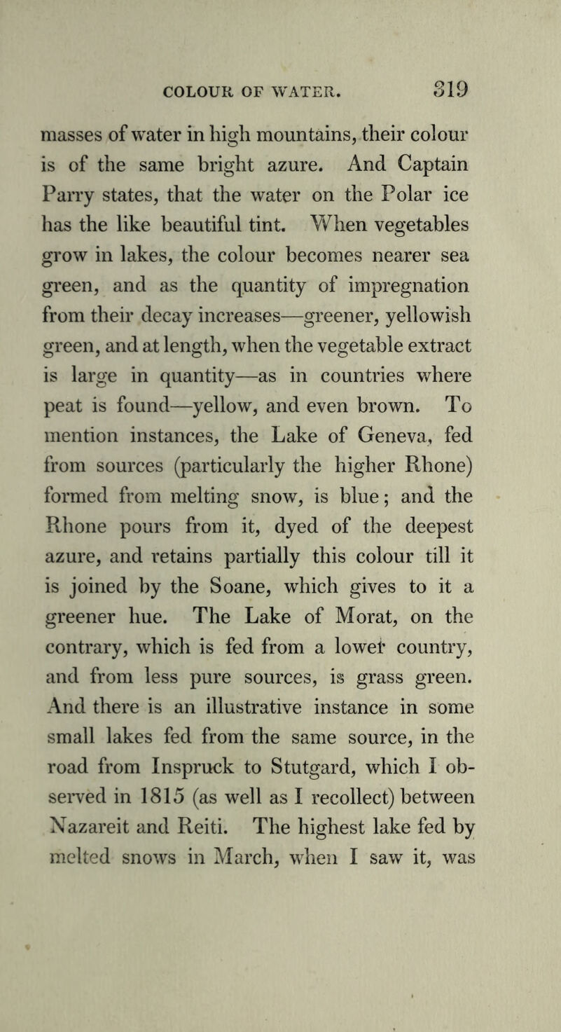 masses of water in high mountains, their colour is of the same bright azure. And Captain Parry states, that the water on the Polar ice has the like beautiful tint. When vegetables grow in lakes, the colour becomes nearer sea green, and as the quantity of impregnation from their decay increases—greener, yellowish green, and at length, when the vegetable extract is large in quantity—as in countries where peat is found—yellow, and even brown. To mention instances, the Lake of Geneva, fed from sources (particularly the higher Rhone) formed from melting snow, is blue; and the Rhone pours from it, dyed of the deepest azure, and retains partially this colour till it is joined by the Soane, which gives to it a greener hue. The Lake of Morat, on the contrary, which is fed from a lowef country, and from less pure sources, is grass green. And there is an illustrative instance in some small lakes fed from the same source, in the road from Inspruck to Stutgard, which I ob- served in 1815 (as well as I recollect) between Nazareit and Reiti. The highest lake fed by melted snows in March, when I saw it, was