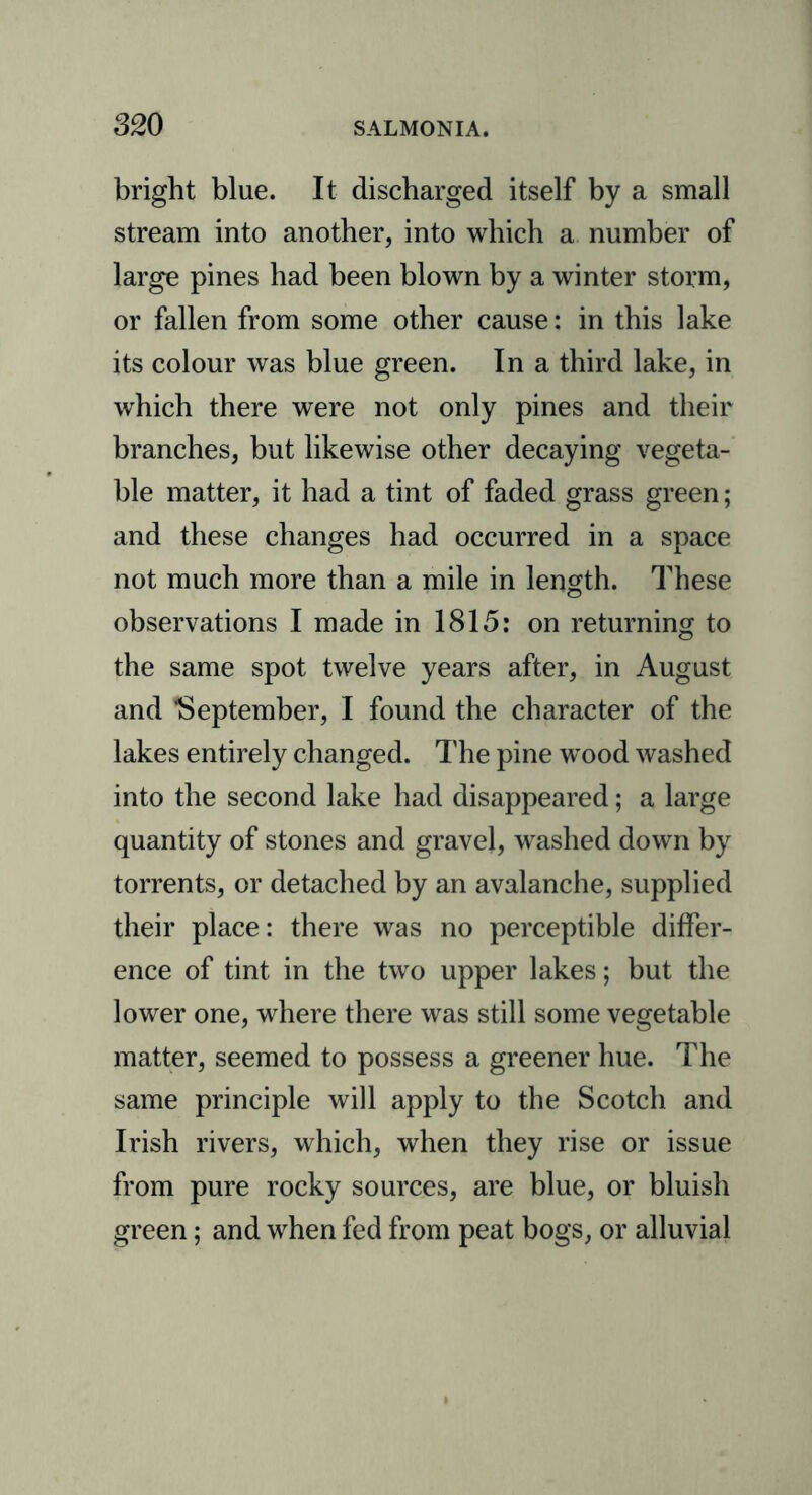 bright blue. It discharged itself by a small stream into another, into which a number of large pines had been blown by a winter storm, or fallen from some other cause: in this lake its colour was blue green. In a third lake, in which there were not only pines and their branches, but likewise other decaying vegeta- ble matter, it had a tint of faded grass green; and these changes had occurred in a space not much more than a mile in length. These observations I made in 1815: on returning to the same spot twelve years after, in August and September, I found the character of the lakes entirely changed. The pine wood washed into the second lake had disappeared; a large quantity of stones and gravel, washed down by torrents, or detached by an avalanche, supplied their place: there was no perceptible differ- ence of tint in the two upper lakes; but the lower one, where there was still some vegetable matter, seemed to possess a greener hue. The same principle will apply to the Scotch and Irish rivers, which, when they rise or issue from pure rocky sources, are blue, or bluish green; and when fed from peat bogs, or alluvial