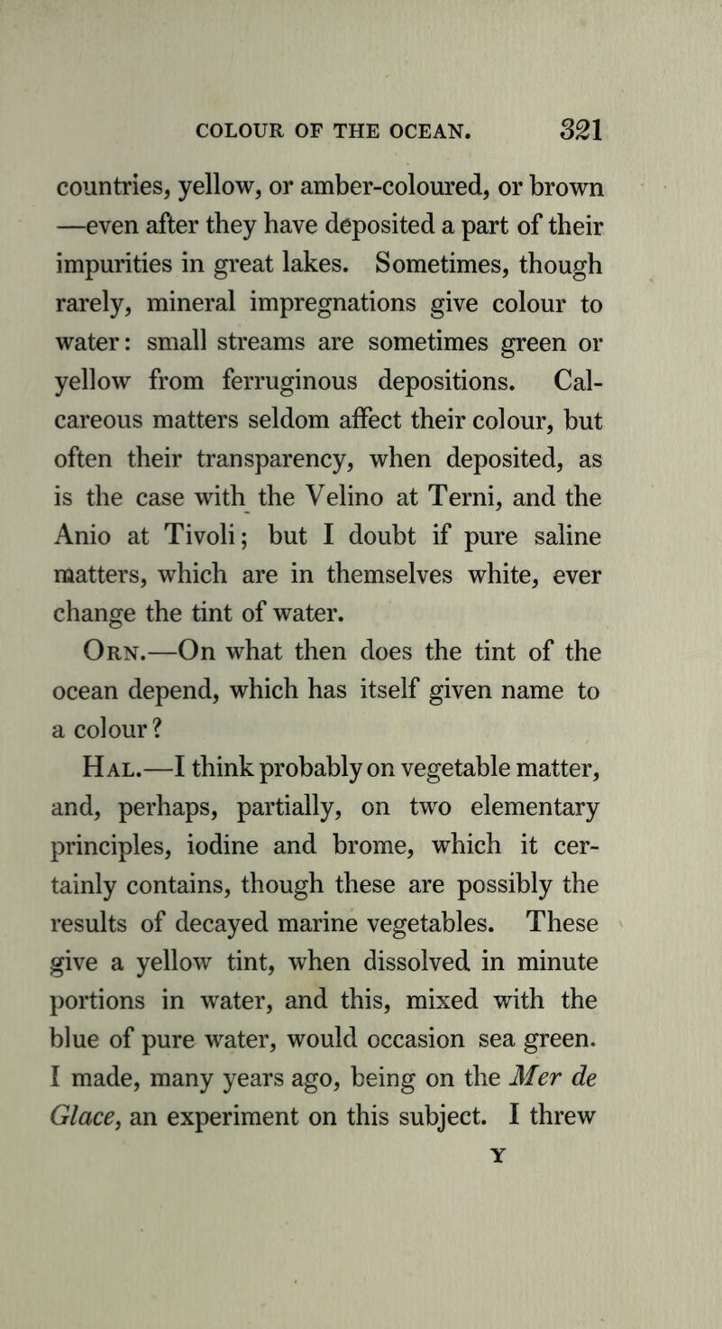 countries, yellow, or amber-coloured, or brown —even after they have deposited a part of their impurities in great lakes. Sometimes, though rarely, mineral impregnations give colour to water: small streams are sometimes green or yellow from ferruginous depositions. Cal- careous matters seldom affect their colour, but often their transparency, when deposited, as is the case with the Velino at Terni, and the Anio at Tivoli; but I doubt if pure saline matters, which are in themselves white, ever change the tint of water. Orn.—On what then does the tint of the ocean depend, which has itself given name to a colour ? Hal.—I think probably on vegetable matter, and, perhaps, partially, on two elementary principles, iodine and brome, which it cer- tainly contains, though these are possibly the results of decayed marine vegetables. These give a yellow tint, when dissolved in minute portions in water, and this, mixed with the blue of pure water, would occasion sea green. I made, many years ago, being on the Mer de Glace, an experiment on this subject. I threw