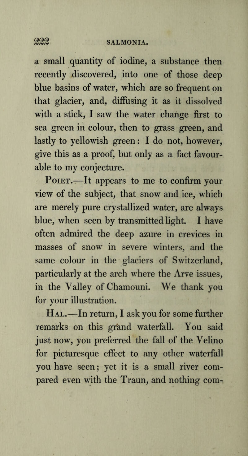 a small quantity of iodine, a substance then recently discovered, into one of those deep blue basins of water, which are so frequent on that glacier, and, diffusing it as it dissolved with a stick, I saw the water change first to sea green in colour, then to grass green, and lastly to yellowish green: I do not, however, give this as a proof, but only as a fact favour- able to my conjecture. Poiet.—It appears to me to confirm your view of the subject, that snow and ice, which are merely pure crystallized water, are always blue, when seen by transmitted light. I have often admired the deep azure in crevices in masses of snow in severe winters, and the same colour in the glaciers of Switzerland, particularly at the arch where the Arve issues, in the Valley of Chamouni. We thank you for your illustration. Hal.—In return, I ask you for some further remarks on this grknd waterfall. You said just now, you preferred the fall of the Velino for picturesque effect to any other waterfall you have seen; yet it is a small river com- pared even with the Traun, and nothing com-