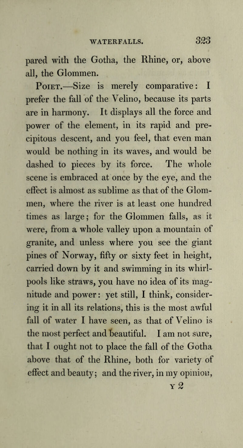 pared with the Gotha, the Rhine, or, above all, the Glommen. Poiet.—Size is merely comparative: I prefer the fall of the Velino, because its parts are in harmony. It displays all the force and power of the element, in its rapid and pre- cipitous descent, and you feel, that even man would be nothing in its waves, and would be dashed to pieces by its force. The whole scene is embraced at once by the eye, and the effect is almost as sublime as that of the Glom- men, where the river is at least one hundred times as large; for the Glommen falls, as it were, from a whole valley upon a mountain of granite, and unless where you see the giant pines of Norway, fifty or sixty feet in height, carried down by it and swimming in its whirl- pools like straws, you have no idea of its mag- nitude and power: yet still, I think, consider- ing it in all its relations, this is the most awful fall of water I have seen, as that of Velino is the most perfect and beautiful. I am not sure, that I ought not to place the fall of the Gotha above that of the Rhine, both for variety of effect and beauty; and the river, in my opinion, y2