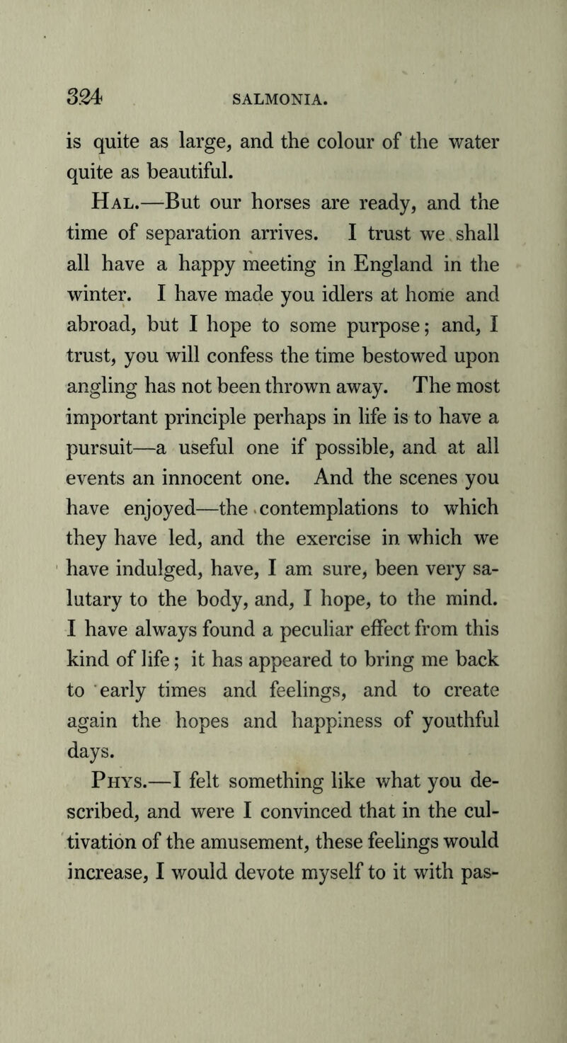 is quite as large, and the colour of the water quite as beautiful. Hal.—But our horses are ready, and the time of separation arrives. I trust we shall all have a happy meeting in England in the winter. I have made you idlers at home and abroad, but I hope to some purpose; and, I trust, you will confess the time bestowed upon angling has not been thrown away. The most important principle perhaps in life is to have a pursuit—a useful one if possible, and at all events an innocent one. And the scenes you have enjoyed—the contemplations to which they have led, and the exercise in which we have indulged, have, I am sure, been very sa- lutary to the body, and, I hope, to the mind. I have always found a peculiar effect from this kind of life; it has appeared to bring me back to early times and feelings, and to create again the hopes and happiness of youthful days. Phys.—I felt something like what you de- scribed, and were I convinced that in the cul- tivation of the amusement, these feelings would increase, I would devote myself to it with pas-