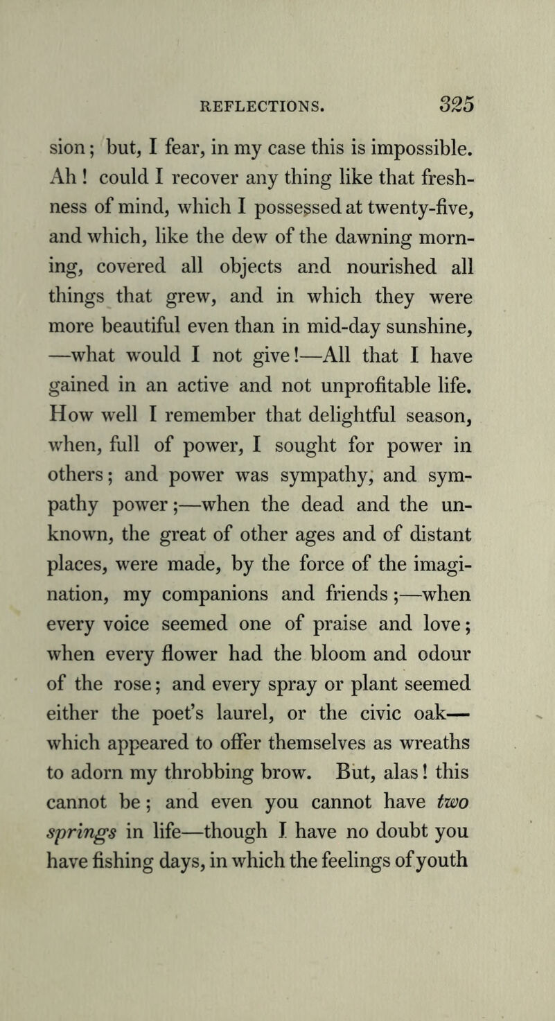 sion; but, I fear, in my case this is impossible. Ah ! could I recover any thing like that fresh- ness of mind, which I possessed at twenty-five, and which, like the dew of the dawning morn- ing, covered all objects and nourished all things that grew, and in which they were more beautiful even than in mid-day sunshine, —what would I not give!—All that I have gained in an active and not unprofitable life. How well I remember that delightful season, when, full of power, I sought for power in others; and power was sympathy, and sym- pathy power;—when the dead and the un- known, the great of other ages and of distant places, were made, by the force of the imagi- nation, my companions and friends ;—when every voice seemed one of praise and love; when every flower had the bloom and odour of the rose; and every spray or plant seemed either the poet’s laurel, or the civic oak— which appeared to offer themselves as wreaths to adorn my throbbing brow. But, alas! this cannot be; and even you cannot have two springs in life—though I have no doubt you have fishing days, in which the feelings of youth