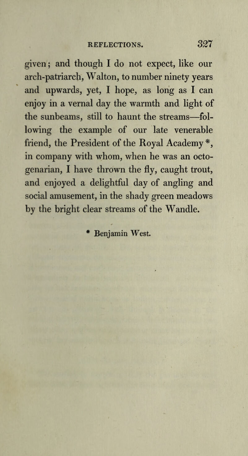 given; and though I do not expect, like our arch-patriarch, Walton, to number ninety years and upwards, yet, I hope, as long as I can enjoy in a vernal day the warmth and light of the sunbeams, still to haunt the streams—fol- lowing the example of our late venerable friend, the President of the Royal Academy *, in company with whom, when he was an octo- genarian, I have thrown the fly, caught trout, and enjoyed a delightful day of angling and social amusement, in the shady green meadows by the bright clear streams of the Wandle. Benjamin West.