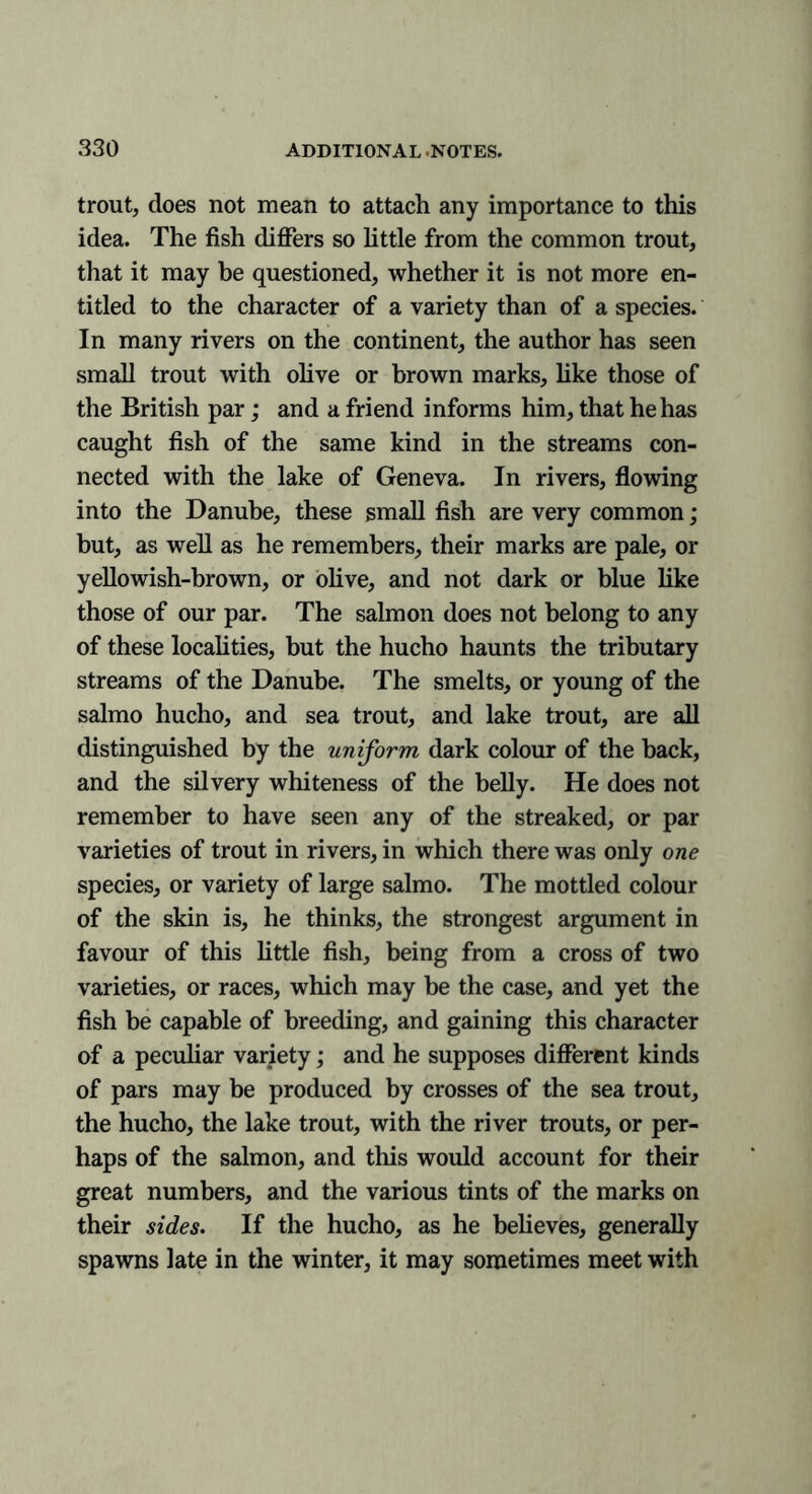 trout, does not mean to attach any importance to this idea. The fish differs so little from the common trout, that it may be questioned, whether it is not more en- titled to the character of a variety than of a species. In many rivers on the continent, the author has seen small trout with olive or brown marks, like those of the British par; and a friend informs him, that he has caught fish of the same kind in the streams con- nected with the lake of Geneva. In rivers, flowing into the Danube, these small fish are very common; but, as well as he remembers, their marks are pale, or yellowish-brown, or olive, and not dark or blue like those of our par. The salmon does not belong to any of these localities, but the hucho haunts the tributary streams of the Danube. The smelts, or young of the salmo hucho, and sea trout, and lake trout, are all distinguished by the uniform dark colour of the back, and the silvery whiteness of the belly. He does not remember to have seen any of the streaked, or par varieties of trout in rivers, in which there was only one species, or variety of large salmo. The mottled colour of the skin is, he thinks, the strongest argument in favour of this little fish, being from a cross of two varieties, or races, which may be the case, and yet the fish be capable of breeding, and gaining this character of a peculiar variety; and he supposes different kinds of pars may be produced by crosses of the sea trout, the hucho, the lake trout, with the river trouts, or per- haps of the salmon, and this would account for their great numbers, and the various tints of the marks on their sides. If the hucho, as he believes, generally spawns late in the winter, it may sometimes meet with