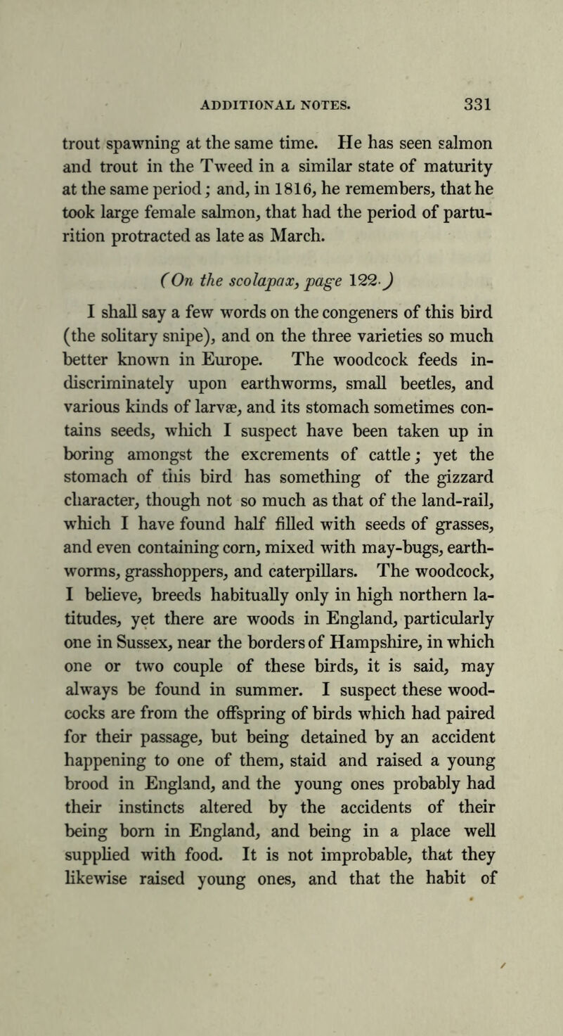 trout spawning at the same time. He has seen salmon and trout in the Tweed in a similar state of maturity at the same period; and, in 1816, he remembers, that he took large female salmon, that had the period of partu- rition protracted as late as March. (On the scolapax, page 122-J I shall say a few words on the congeners of this bird (the solitary snipe), and on the three varieties so much better known in Europe. The woodcock feeds in- discriminately upon earthworms, small beetles, and various kinds of larvae, and its stomach sometimes con- tains seeds, which I suspect have been taken up in boring amongst the excrements of cattle; yet the stomach of this bird has something of the gizzard character, though not so much as that of the land-rail, which I have found half filled with seeds of grasses, and even containing corn, mixed with may-bugs, earth- worms, grasshoppers, and caterpillars. The woodcock, I believe, breeds habitually only in high northern la- titudes, yet there are woods in England, particularly one in Sussex, near the borders of Hampshire, in which one or two couple of these birds, it is said, may always be found in summer. I suspect these wood- cocks are from the offspring of birds which had paired for their passage, but being detained by an accident happening to one of them, staid and raised a young brood in England, and the young ones probably had their instincts altered by the accidents of their being bom in England, and being in a place well supplied with food. It is not improbable, that they likewise raised young ones, and that the habit of