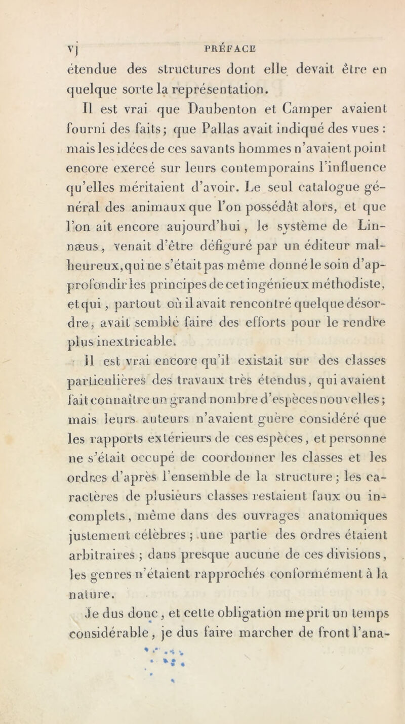 étendue des structures dont elle devait être en quelque sorte la représentation. Il est vrai que Daubenton et Camper avaient fourni des faits; que Pallas avait indiqué des vues : mais les idées de ces savants hommes n’avaient point encore exercé sur leurs contemporains 1 influence qu’elles méritaient d’avoir. Le seul catalogue gé- néral des animaux que l’on possédât alors, et que l’on ait encore aujourd’hui, le système de Lin- næus, venait d’être défiguré par un éditeur mal- heureux,qui ne s’était pas même donné le soin d’ap- profondir les principes de cet ingénieux méthodiste, etqui, partout où il avait rencontré quelque désor- dre, avait semblé faire des efforts pour le rendre plus inextricable. 11 est vrai encore qu’il existait sur des classes particulières des travaux très étendus, qui avaient fait connaître un grand nombre d’espèces nouvelles ; mais leurs auteurs n’avaient guère considéré que les rapports extérieurs de ces espèces, et personne ne s’était occupé de coordonner les classes et les ordr.es d’après l’ensemble de la structure; les ca- ractères de plusieurs classes restaient faux ou in- complets, même dans des ouvrages anatomiques justement célèbres ; une partie des ordres étaient arbitraires ; dans presque aucune de ces divisions, les genres n’étaient rapprochés conformément à la nature. Je dus donc , et celle obligation méprit un temps considérable, je dns faire marcher de frontl’ana-