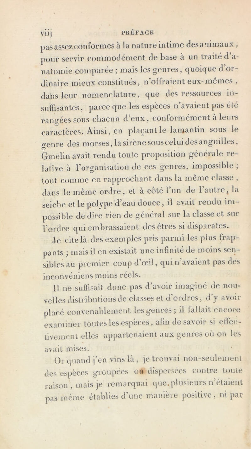 pas assez conformes à la nalure intime des animaux, pour servir commodément de base à un traité d a- natomie comparée ; mais les genres, quoique d’or- dinaire mieux constitués, n’offraient eux-mêmes , dans leur nomenclature , que des ressources in- suffisantes, parce que les espèces n’avaient pas été rangées sous chacun d’eux, conformément à leurs caractères. Ainsi, en plaçant le lamantin sous le genre des morses, la sirène sous celui des anguilles, Gmelin avait rendu toute proposition générale re- lative à l’organisation de ces genres, impossible ; tout comme en rapprochant dans la meme classe , dans le même ordre, et à coté l’un de l’autre, la seiche et le polype d’eau douce, il avait rendu im- possible de dire rien de général sur la classe et sur l’ordre qui embrassaient des êtres si disparates. 3e cite là des exemples pris parmi les plus frap- pants ; mais il en existait une infinité de moins sen- sibles au premier coup d œil, qui n avaient pas des inconvéniens moins réels. Il ne suffisait donc pas d’avoir imaginé de nou- velles distributions de classes et d’ordres, d’y avoir placé convenablement les genres; il fallait encore examiner toutes les espèces, afin desavoir si elïee- tivement elles appartenaient aux genres où on les avait mises. Or quand j’en vins là, je trouvai non-seulement des espèces groupées ou dispersées contre toute raison, mais je remarquai que.plusieurs n étaient pas même établies d’une manière positive, ni par