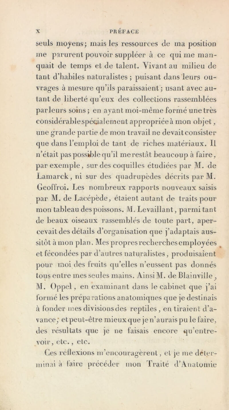 seuls moyens ; mais les ressources de ma position me parurent pouvoir suppléer à ce qui me man- quait de temps et de talent. Vivant au milieu de tant d’habiles naturalistes ; puisant dans leurs ou- vrages à mesure qu’ils paraissaient ; usant avec au- tant de liberté qu’eux des collections rassemblées parleurs soins ; en ayant moi-même formé une très considérablespécialement appropriée à mon objet, une grande partie de mon travail ne devait consister que dans l’emploi de tant de riches matériaux. Il n’était pas possible qu’il me restât beaucoup à faire, par exemple , sur des coquilles étudiées par M. de Lamarck, ni sur des quadrupèdes décrits par M. Geoffroi. Les nombreux rapports nouveaux saisis par M. de Lacépède, étaient autant de traits pour mon tableau des poissons. ML Levaillant, parmi tant de beaux oiseaux rassemblés de toute part, aper- cevait des détails d’organisation que j’adaptais aus- sitôt à mon plan. Mes propres recherches employées et fécondées par d’autres naturalistes, produisaient pour moi des fruits qu’elles n’eussent, pas donnés tous entre mes seules mains. Ainsi M. de Blainville , • ✓ M. Oppel, en examinant dans le cabinet que j’ai formé les préparations anatomiques que je destinais à fonder mes divisions des reptiles , en tiraient d’a- vance/ etpeut-être mieux que je n’aurais pu le faire, des résultats que je ne faisais encore qu’entre- voir , etc., etc. (des réflexions m’encouragèrent, et je me déter- minai à faire précéder mon Traité d’Anatomie