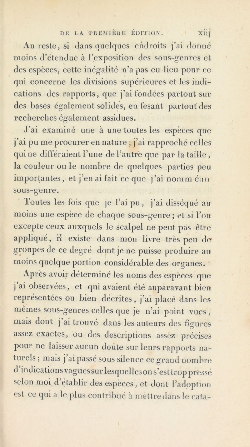 Au reste, si dans quelques endroits j’ai donné moins d’étendue à l’exposition des sous-genres et des espèces, cette inégalité n’a pas eu lieu pour ce qui concerne les divisions supérieures et les indi- cations des rapports, que j’ai fondées partout sur des bases également solides, en fesant partout des recherches également assidues. J’ai examiné une à une toutes les espèces que j’ai pu me procurer en nature ; j’ai rapproché celles qui ne différaient Tune de l’autre que par la taille , la couleur ou le nombre de quelques parties peu importantes, et j’en ai fait ce que j’ai nomm éun sous-genre. Toutes les fois que je l’ai pu, j’ai disséqué au moins une espèce de chaque sous-genre; et si l’on excepte ceux auxquels le scalpel ne peut pas être appliqué, ri existe dans mon livre très peu der groupes de ce degré dont je ne puisse produire au moins quelque portion considérable des organes. Après avoir déterminé les noms des espèces que j ai observées, et qui avaient été auparavant bien représentées ou bien décrites, j’ai placé dans les mêmes sous-g’enres celles que je n’ai point vues , mais dont j ai trouvé dans les auteurs des figures assez exactes, ou des descriptions assez précises pour ne laisser aucun doute sur leurs rapports na- turels ; mais j ai passé sous silence ce grand nombre d indications vagues sur lesquelles on s’est trop pressé selon moi d établir des espèces, et dont l’adoption est ce qui a le plus contribué à mettre dans le cata-