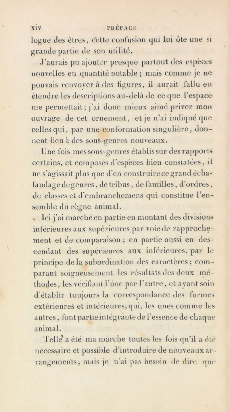 logue des êtres, cette confusion qui lui ôte une si grande partie de son utilité. J’aurais pu ajouter presque partout des espèces nouvelles en quantité notable ; mais comme je ne pouvais renvoyer à des figures, il aurait fallu en étendre les descriptions au-delà de ce que l’espace me permettait; j’ai donc mieux aimé priver mon ouvrage de cet ornement, et je n’ai indiqué que celles qui, par une conformation singulière, don- nent lieu à des sous-genres nouveaux. Une fois mes sous-genres établis sur des rapports certains, et composés d’espèces bien constatées, il ne s’agissait plus que d’en construire ce grand écha- faudage de genres, de tribus, de familles, d’ordres, de classes et d’embrancliemens qui constitue l’en- semble du règne animal. Ici j’ai marché en partie en montant des divisions inférieures aux supérieures par voie de rapproche- ment et de comparaison ; en partie aussi en des- cendant des supérieures aux inférieures, par le principe de la subordination des caractères; com- parant soigneusement les résultats des deux mé- thodes, les vérifiant l’une par l’autre, et ayant soin d’établir toujours la correspondance des formes extérieures et intérieures, qui, les unes comme les autres, font partie intégrante de l’essence de chaque animal. Telle' a été ma marche toutes les fois qu’il a été nécessaire et possible d’introduire de nouveaux ar- rangements; mais je n’ai pas besoin de dire que