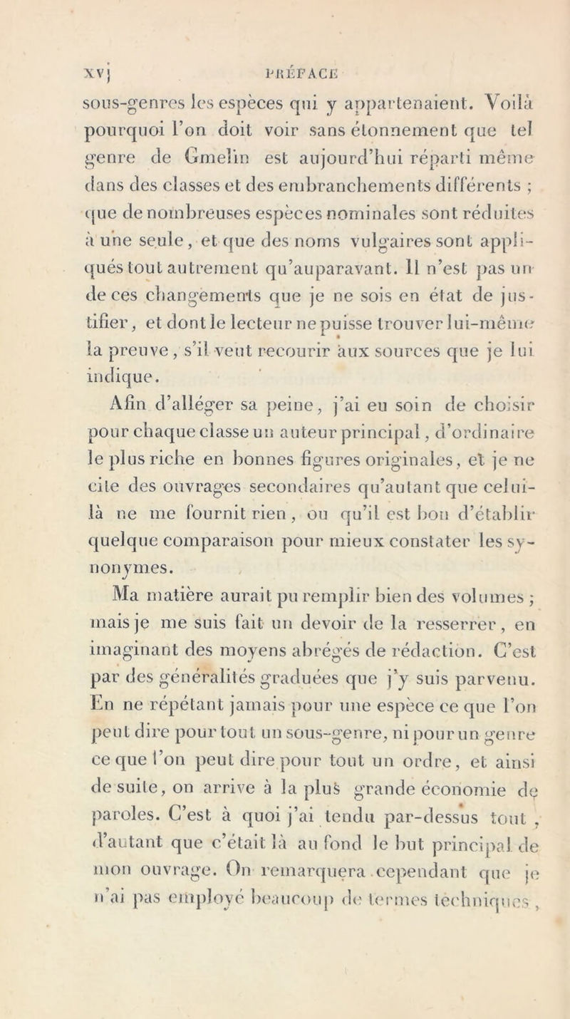 sous-genres les espèces qui y appartenaient. Voilà pourquoi l’on doit voir sans étonnement que tel genre de Gmeîin est aujourd’hui réparti même dans des classes et des embranchements différents ; que de nombreuses espèces nominales sont réduites à une seule , et que des noms vulgaires sont appli- qués tout autrement qu’auparavant. 11 n’est pas un de ces changemenls que je ne sois en état de jus- tifier, et dont le lecteur ne puisse trouver lui-même la preuve , s’il veut recourir aux sources que je lui indique. Afin d’alléger sa peine, j’ai eu soin de choisir pour chaque classe un auteur principal, d’ordinaire le plus riche en bonnes figures originales, et je ne cite des ouvrages secondaires qu’aulant que celui- là ne me fournit rien , ou qu’il est bon d’établir quelque comparaison pour mieux constater les sy- nonymes. j Ma matière aurait pu remplir bien des volumes ; mais je me suis fait un devoir de la resserrer, en imaginant des moyens abrégés de rédaction. C’est par des généralités graduées que j’y suis parvenu. En ne répétant jamais pour une espèce ce que l’on peut dire pour tout un sous-genre, ni pour un genre ce que l’on peut dire pour tout un ordre, et ainsi de suite, on arrive à la plus grande économie de paroles. C’est à quoi j’ai tendu par-dessus tout , d’autant que c’était la au fond le but principal, de mon ouvrage. On remarquera cependant que je n ai pas employé beaucoup de ternies techniques ,