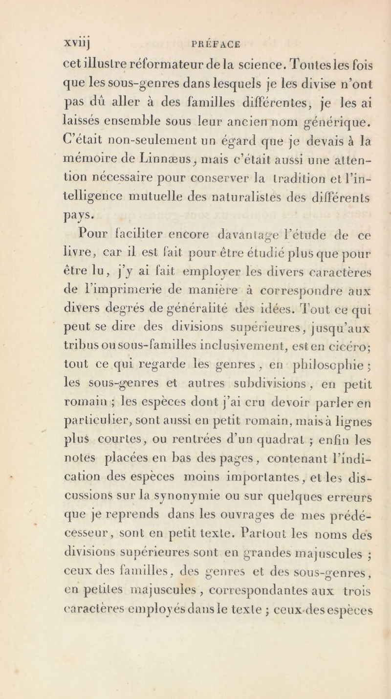 XVÜj PH TiF ACE cet illustre réformateur delà science. Tontes les fois que les sous-genres clans lesquels je les divise n’ont pas dû aller à des familles différentes, je les ai laissés ensemble sous leur ancien nom générique. C’était non-seulement un égard que je devais à la mémoire de Linnæus^ mais c’était aussi une atten- tion nécessaire pour conserver la tradition et l’in- telligence mutuelle des naturalistes des différents pays. Pour faciliter encore davantage l’étude de ce livre, car il est fait pour être étudié plus que pour être lu, j’y ai fait employer les divers caractères de l’imprimerie de manière à correspondre aux divers degrés de généralité des idées. Tout ce qui peut se dire des divisions supérieures, jusqu’aux tribus ou sous-familles inclusivement, est en cicéro; tout ce qui regarde les genres , en philosophie ; les sous-genres et autres subdivisions, en petit romain ; les espèces dont j’ai cru devoir parler en particulier, sont aussi en petit romain, maisà lignes plus courtes, ou rentrées d’un quadrat ; enfin les notes placées en bas des pages, contenant l’indi- cation des espèces moins importantes, et les dis- cussions sur la synonymie ou sur quelques erreurs que je reprends dans les ouvrages de mes prédé- cesseur, sont en petit texte. Partout les noms des divisions supérieures sont en grandes majuscules ; ceux des familles, des genres et dessous-genres, en petites majuscules, correspondantes aux trois caractères employés dans le texte ; ceux des espèces