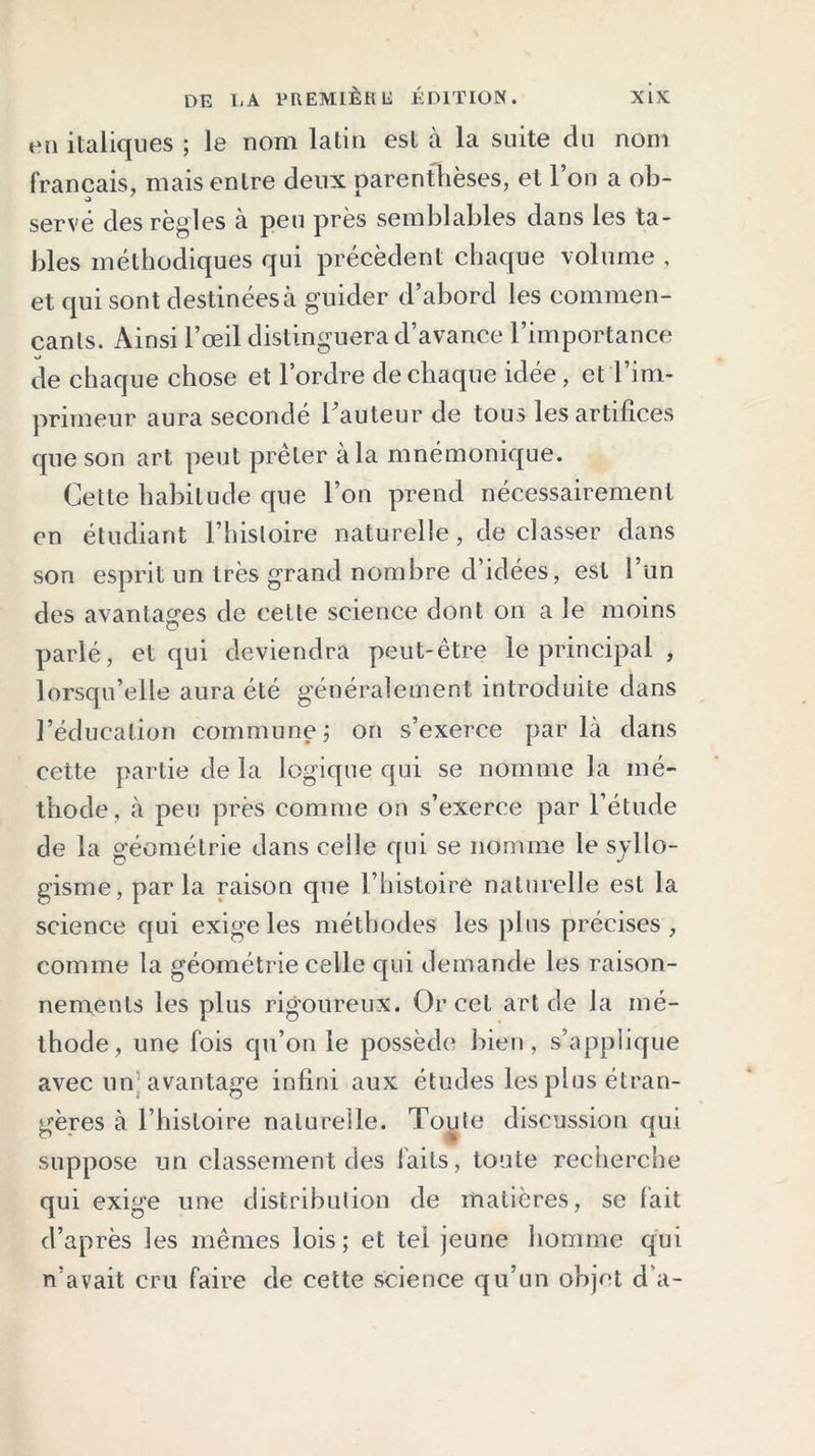 en italiques ; le nom latin est à la suite du nom français, mais entre deux parenthèses, et l’on a ob- servé des règles à peu près semblables dans les ta- bles méthodiques qui précèdent chaque volume , et qui sont destinées à guider d’abord les commen- çants. Ainsi l’œil distinguera d’avance l’importance de chaque chose et l’ordre de chaque idée, et l’im- primeur aura secondé hauteur de tous les artifices que son art peut prêter à la mnémonique. Cette habitude que l’on prend nécessairement en étudiant l’histoire naturelle, de classer dans son esprit un très grand nombre d’idées, est 1 un des avantages de cette science dont on a le moins parlé, et qui deviendra peut-être le principal , lorsqu’elle aura été généralement introduite dans l’éducation commune; on s’exerce parla dans cette partie de la logique qui se nomme la mé- thode, à peu près comme on s’exerce par l’étude de la géométrie dans celle qui se nomme le syllo- gisme, par la raison que l’histoire naturelle est la science qui exige les méthodes les plus précises , comme la géométrie celle qui demande les raison- nements les plus rigoureux. Or cet art de la mé- thode, une fois qu’on le possède bien, s’applique avec un avantage infini aux études les plus étran- gères à l’histoire naturelle. Toute discussion qui suppose un classement des faits, toute recherche qui exige une distribution de matières, se fait d’après les mêmes lois; et tel jeune homme qui n’avait cru faire de cette science qu’un objet d’a-