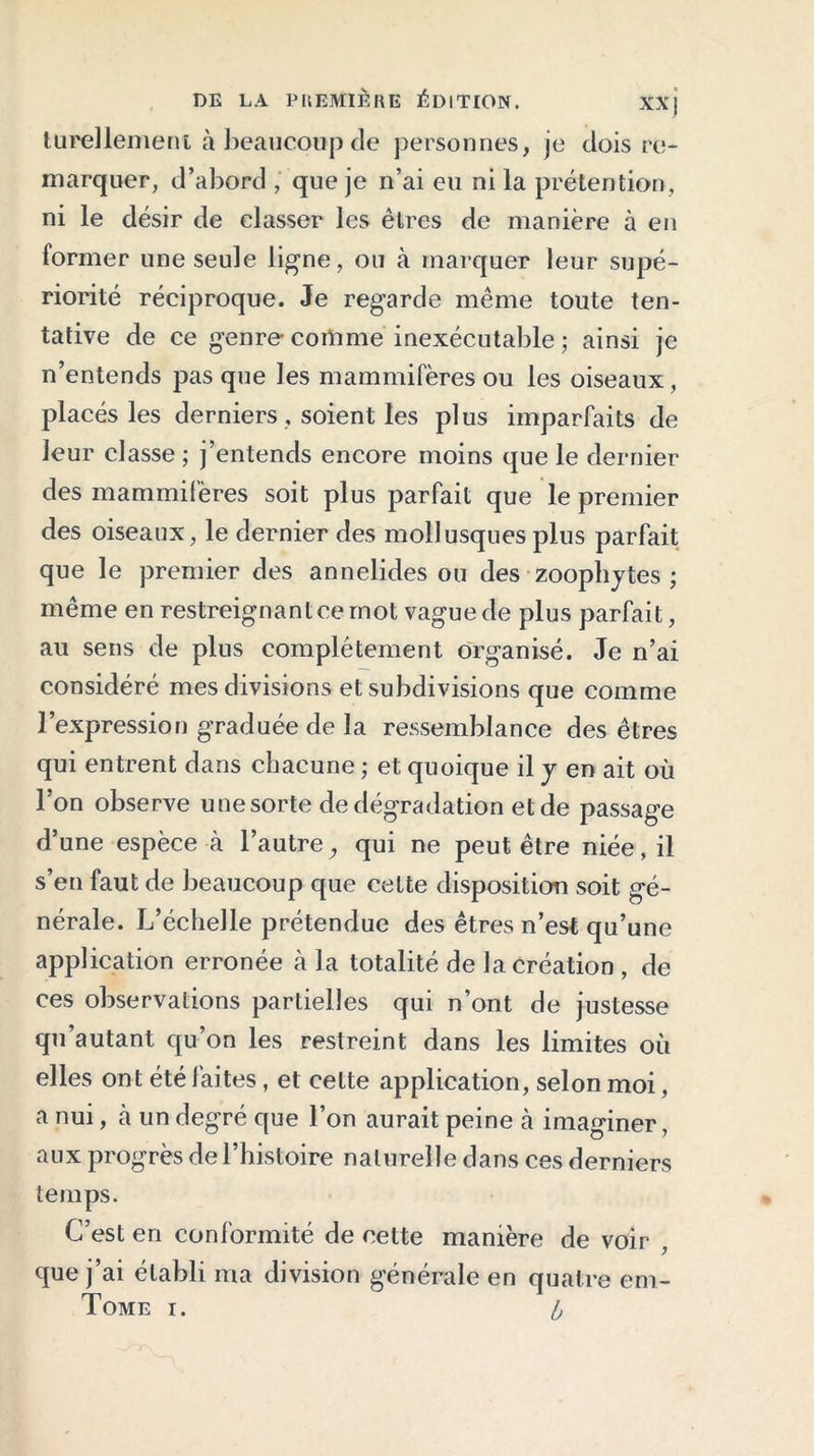 turellement à beaucoup de personnes, je dois re- marquer, d’abord , que je n’ai eu ni la prétention, ni le désir de classer les êtres de manière à en former une seule ligne, ou à marquer leur supé- riorité réciproque. Je regarde même toute ten- tative de ce genre cortime inexécutable ; ainsi je n’entends pas que les mammifères ou les oiseaux, placés les derniers, soient les plus imparfaits de leur classe ; j’entends encore moins que le dernier des mammifères soit plus parfait que le premier des oiseaux, le dernier des mollusques plus parfait que le premier des annelides ou des zoopliytes ; même en restreignant ce mot vague de plus parfait, au sens de plus complètement organisé. Je n’ai considéré mes divisions et subdivisions que comme l’expression graduée de la ressemblance des êtres qui entrent dans chacune ; et quoique il y en ait où l’on observe une sorte de dégradation et de passage d’une espèce à l’autre, qui ne peut être niée, il s’en faut de beaucoup que cette disposition soit gé- nérale. L’échelle prétendue des êtres n’est qu’une application erronée à la totalité de la création , de ces observations partielles qui n’ont de justesse qu’autant qu’on les restreint dans les limites ou elles ont été faites , et celte application, selon moi, a nui, à un degré que l’on aurait peine à imaginer, aux progrès de l’histoire naturelle dans ces derniers temps. C’est en conformité de cette manière de voir , que j’ai établi ma division générale en quatre em-