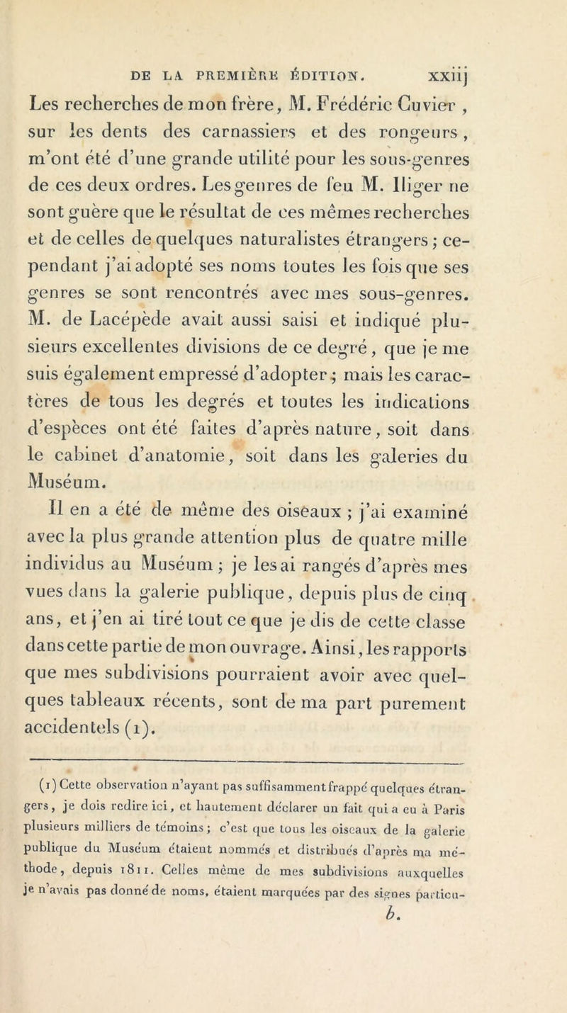 Les recherches de mon frère, M. Frédéric Cuvier , sur les dents des carnassiers et des rongeurs, m’ont été d’une grande utilité pour les sous-genres de ces deux ordres. Les genres de feu M. Iliger ne sont guère que le résultat de ces mêmes recherches et de celles de quelques naturalistes étrangers; ce- pendant j’ai adopté ses noms toutes les fois que ses genres se sont rencontrés avec mes sous-genres. M. de L acépède avait aussi saisi et indiqué plu- sieurs excellentes divisions de ce degré , que je me suis également empressé d’adopter; mais les carac- tères de tous les degrés et toutes les indications d’espèces ont été faites d’après nature, soit dans le cabinet d’anatomie, soit dans les galeries du Muséum. Il en a été de même des oiseaux ; j’ai examiné avec la plus grande attention plus de quatre mille individus au Muséum ; je lésai rangés d’après mes vues dans la galerie publique, depuis plus de cinq ans, et j’en ai tiré tout ce que je dis de cette classe dans cette partie de mon ouvrage. Ainsi, les rapports que mes subdivisions pourraient avoir avec quel- ques tableaux récents, sont de ma part purement accidentels (1). (i) Celte observation n’ayant pas suffisamment frappé quelques étran- gers, je dois redire ici, et hautement déclarer un fait quia eu à Paris plusieurs milliers de témoins; c’est que tous les oiseaux de la galerie publique du Muséum étaient nommés et distribués d’après ma mé- thode, depuis 181 r. Celles même de mes subdivisions auxquelles je n’avais pas donné de noms, étaient marquées par des signes particu- b.