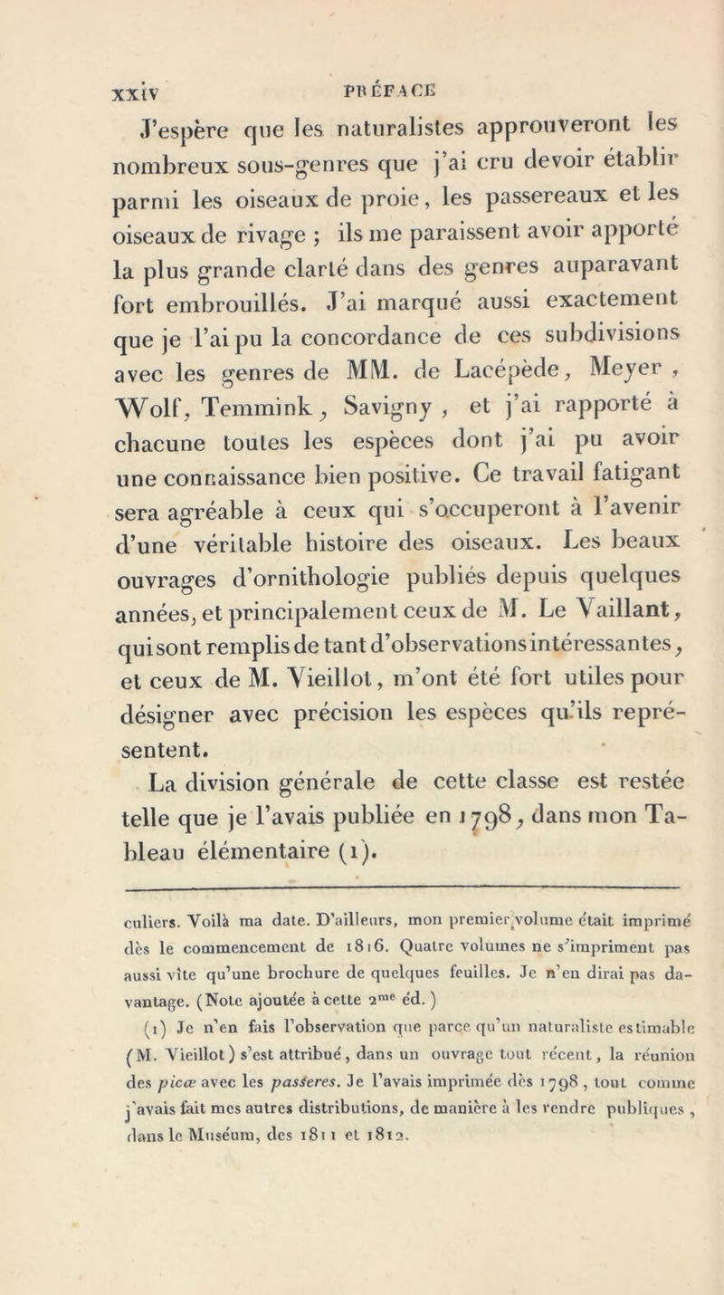 J’espère que les naturalistes approuveront ies nombreux sous-genres que j’ai cru devoir établir parmi les oiseaux de proie, les passereaux elles oiseaux de rivage ; ils me paraissent avoir apporté la plus grande clarté dans des genres auparavant fort embrouillés. J’ai marqué aussi exactement que je l’ai pu la concordance de ces subdivisions avec les genres de MM. de Lacépède, Meyer , Wolf, Temmink ,, Savigny , et j’ai rapporté à chacune toutes les espèces dont j ai pu avoir une connaissance bien positive. Ce travail fatigant sera agréable à ceux qui s’occuperont a 1 avenir d’une véritable histoire des oiseaux. Les beaux ouvrages d’ornithologie publiés depuis quelques années^ et principalement ceux de M. Le V aillant, qui sont remplis de tant d’observations intéressantes, et ceux de M. Vieillot, m’ont été fort utiles pour désigner avec précision les espèces qu’ils repré- sentent. La division générale de cette classe est restée telle que je l’avais publiée en J798, dans mon Ta- bleau élémentaire (1). culiers. Voilà ma date. D’ailleurs, mon premier volume était imprimé des le commencement de 1816. Quatre volumes ne s^impriment pas aussi vite qu’une brochure de quelques feuilles. Je n’en dirai pas da- vantage. (Note ajoutée à cette 2rac éd. ) (i) Je n’en fais l’observation que parce qu’un naturaliste estimable (M. Vieillot) s’est attribué, dans un ouvrage tout récent, la réunion des picœ avec les pasieres. Je l’avais imprimée dès 1798 , tout comme j’avais fait mes autres distributions, de manière à les rendre publiques , dans le Muséum, des 1811 et 1812.