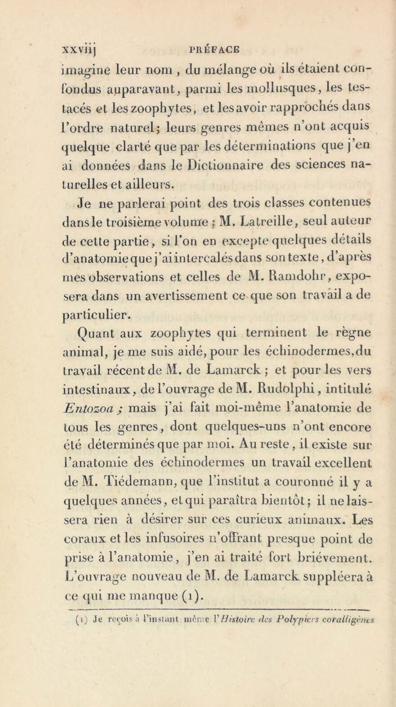 XXVÜj PRÉFACE imagine leur nom , du mélange où ils étaient con- fondus auparavant, parmi les mollusques, les tes- tacés et leszoophyt.es, et les avoir rapprochés dans l’ordre naturel; leurs genres mêmes n’ont acquis quelque clarté que par les déterminations que j en ai données dans le Dictionnaire des sciences na- turelles et ailleurs. Je ne parlerai point des trois classes contenues dans le troisième volume ; M. Lalreille, seul auteur de cette partie, si l’on en excepte quelques détails d’anatomie que j’ai intercalés dans son texte, d’après mes observations et celles de M. Ramdohr, expo- sera dans un avertissement ce que son travail a de particulier. Quant aux zoophytes qui terminent le règne animal, je me suis aidé, pour les échinodermes.du travail récent de M. de Lamarck ; et pour les vers intestinaux, de l’ouvrage de M. Rudolphi, intitulé Entozoa ; mais j’ai fait moi-même l’anatomie de tous les genres, dont quelques-uns n’ont encore été déterminés que par moi. Au reste , il existe sur l’anatomie des échinodermes un travail excellent de M. Tiedemann, que l’institut a couronné il y a quelques années, et qui paraîtra bientôt; il ne lais- sera rien à désirer sur ces curieux animaux. Les coraux et les infusoires n’olFrant presque point de prise à l’anatomie, j’en ai traité fort brièvement. L’ouvrage nouveau de M. de Lamarck suppléera à ce qui me manque (1). (i) Je reçois à l’instant nièn:c P Histoire des Polypiers coralligèries