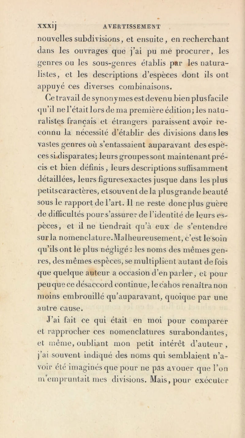 nouvelles subdivisions, et ensuite, en recherchant dans les ouvrages que j’ai pu me procurer, les genres ou les sous-genres élablis par les natura- listes, et les descriptions d’espèces dont ils ont appuyé ces diverses combinaisons. Ce travail de synonymes est devenu bien plus facile qu’il ne l’était lors de ma première édition ; les natu- ralistes français et étrangers paraissent avoir re- connu la nécessité d’établir des divisions dans les vastes genres où s’entassaient auparavant des espè- ces si.disparates; leurs groupes sont maintenant pré- cis et bien définis, leurs descriptions suffisamment détaillées, leurs figures exactes jusque dans les plus petits caractères, etsouvent de la plusgrande beauté sous le rapport de l’art. Il ne reste donc plus guère de difficultés pours’assurer de l’identité de leurs es- pèces, et il ne tiendrait qu’à eux de s’entendre surla nomenclature.Malheureusement, c’est le soin qu’ils ont le plus négligé : les noms des mêmes gen- res, des mêmes espèces, se multiplient autant de fois que quelque auteur a occasion d’en parler, et pour peu que ce désaccord continue, lecahos renaîtra non moins embrouillé qu’auparavant, quoique par une autre cause. J’ai fait ce qui était en moi pour comparer et rapprocher ces nomenclatures surabondantes, et même, oubliant mon petit intérêt d’auteur, j’ai souvent indiqué des noms qui semblaient n’a- voir été imaginés que pour ne pas avouer que l’on m’empruntait mes divisions. Mais, pour exécuter