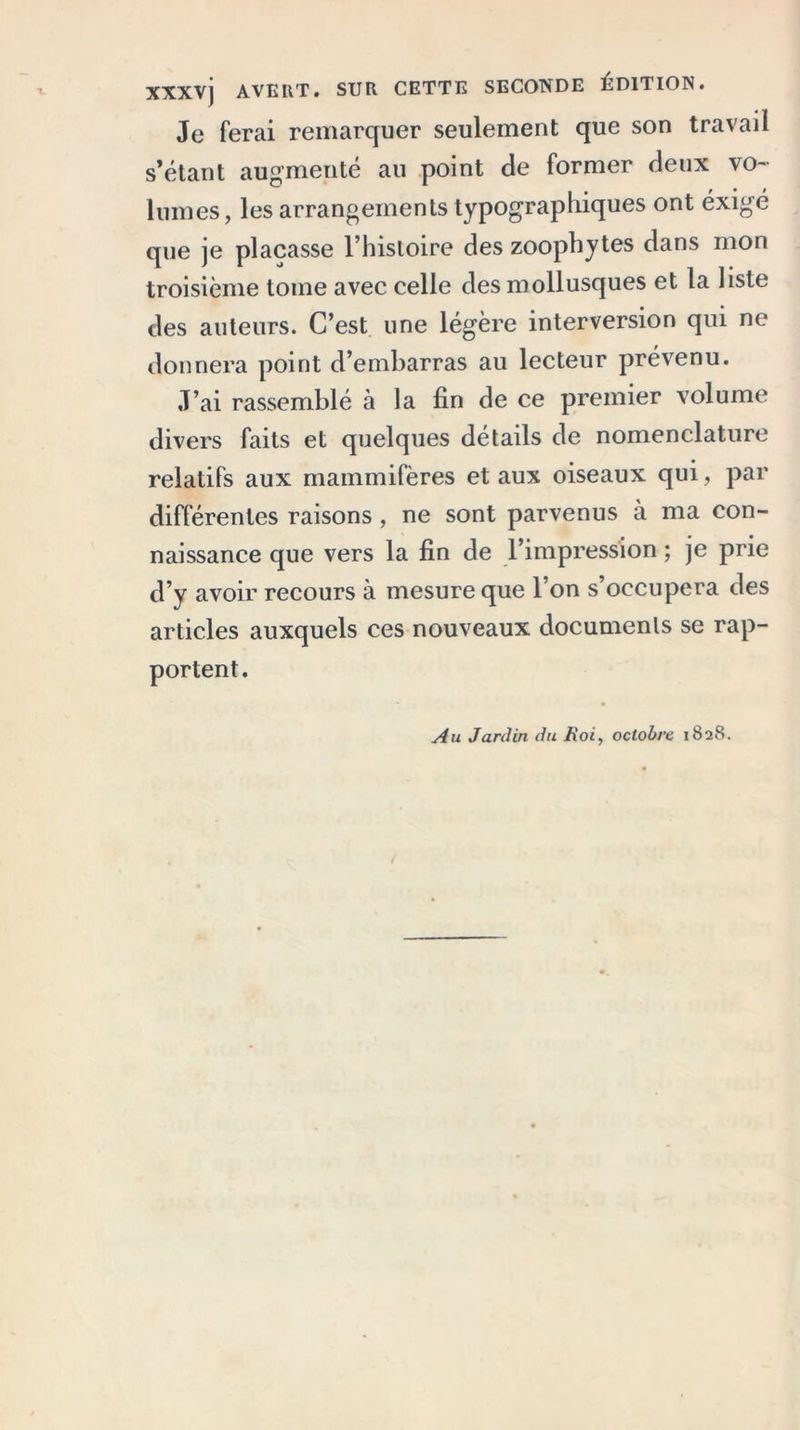 XXXV] AVEIlT. SUR CETTE SECONDE ÉDITION. Je ferai remarquer seulement que son travail s’étant augmenté au point de former deux vo- lumes, les arrangements typographiques ont éxigé que je plaçasse l’histoire des zoophytes dans mon troisième tome avec celle des mollusques et la liste des auteurs. C’est une légère interversion qui ne donnera point d’embarras au lecteur prévenu. J’ai rassemblé à la fin de ce premier volume divers faits et quelques détails de nomenclature relatifs aux mammifères et aux oiseaux qui, par différentes raisons , ne sont parvenus à ma con- naissance que vers la fin de l’impression ; je prie d’y avoir recours à mesure que l’on s’occupera des articles auxquels ces nouveaux documents se rap- portent. Au Jardin du Roi, octobre 1828.