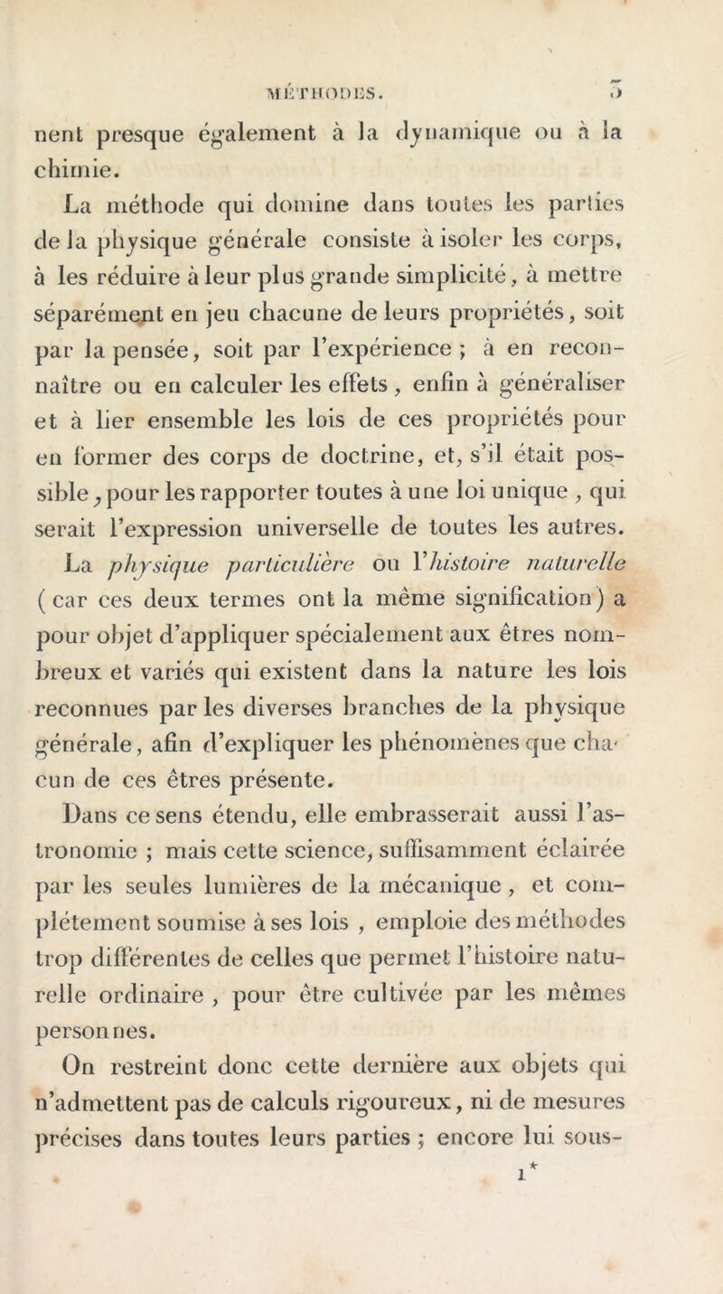 ME T H. O DUS. <> nent presque également à la dynamique ou à la chimie. La méthode qui domine dans toutes les parties de la physique générale consiste à isoler les corps, à les réduire à leur plus grande simplicité, à mettre séparément en jeu chacune de leurs propriétés, soit par la pensée, soit par l’expérience; à en recon- naître ou en calculer les effets , enfin à généraliser et à lier ensemble les lois de ces propriétés pour en former des corps de doctrine, et, s’il était pos- sible, pour les rapporter toutes à une loi unique , qui serait l’expression universelle de toutes les autres. La physique particulière ou Y histoire naturelle (car ces deux termes ont la meme signification) a pour objet d’appliquer spécialement aux êtres nom- breux et variés qui existent dans la nature les lois reconnues par les diverses branches de la physique générale, afin d’expliquer les phénomènes que cha- cun de ces êtres présente. Dans ce sens étendu, elle embrasserait aussi l’as- tronomie ; mais cette science, suffisamment éclairée par les seules lumières de la mécanique , et com- plètement soumise à ses lois , emploie des méthodes trop différentes de celles que permet l’histoire natu- relle ordinaire , pour être cultivée par les mêmes personnes. On restreint donc cette dernière aux objets qui n’admettent pas de calculs rigoureux, ni de mesures précises dans toutes leurs parties ; encore lui sous-