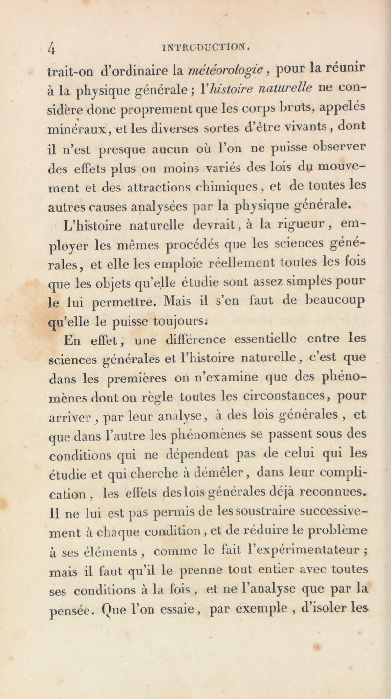 trait-on d’ordinaire la météorologie, pour la réunir à la physique générale ; Y histoire naturelle ne con- sidère donc proprement que les corps bruts, appelés minéraux, et les diverses sortes d’être vivants , dont il n’est presque aucun où l’on ne puisse observer des effets plus ou moins variés des lois du mouve- ment et des attractions chimiques, et de toutes les autres causes analysées par la physique générale. L’histoire naturelle devrait, à la rigueur , em- ployer les mêmes procédés que les sciences géné- rales, et elle les emploie réellement toutes les fois que les objets qu’elle étudie sont assez simples pour le lui permettre. Mais il s’en faut de beaucoup qu’elle le puisse toujours. En effet, une différence essentielle entre les sciences générales et l’histoire naturelle, c est que dans les premières on n’examine que des phéno- mènes dont on règle toutes les circonstances, pour arriver, par leur analyse, à des lois générales , et que dans l’autre les phénomènes se passent sous des conditions qui ne dépendent pas de celui qui les étudie et qui cherche à démêler, dans leur compli- cation , les effets des lois générales déjà reconnues. Il ne lui est pas permis de les soustraire successive- ment à chaque condition, et de réduire le problème à ses éléments , comme le fait l’expérimentateur ; mais il faut qu’il le prenne tout entier avec toutes ses conditions à la fois , et ne l’analyse que par la pensée. Que l’on essaie, par exemple , d’isoler les