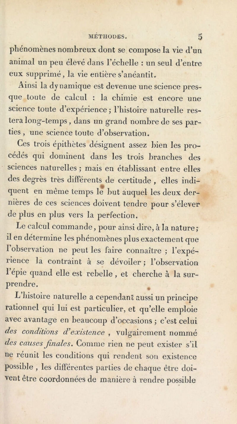 phénomènes nombreux dont se compose la vie d’un animal un peu élevé dans l’échelle : un seul d’entre eux supprimé, la vie entière s’anéantit. Ainsi la dynamique est devenue une science pres- que toute de calcul ; la chimie est encore une science toute d’expérience ; l’histoire naturelle res- tera long-temps, dans un grand nombre de ses par- ties , une science toute d’observation. Ces trois épithètes désignent assez bien les pro- cédés qui dominent dans les trois branches des sciences naturelles ; mais en établissant entre elles des degrés très différents de certitude , elles indi- quent en meme temps le but auquel les deux der- nières de ces sciences doivent tendre pour s’élever de plus en plus vers la perfection. Le calcul commande, pour ainsi dire, à la nature ; il en détermine les phénomènes plus exactement que 1 observation ne peut les faire connaître ; l’expé- rience la contraint à se dévoiler ; l’observation 1 épie quand elle est rebelle , et cherche à la sur- prendre. L histoire naturelle a cependant aussi un principe rationnel qui lui est particulier, et qu’elle emploie avec avantage en beaucoup d’occasions ; c’est celui des conditions d’existence , vulgairement nommé des causes finales. Comme rien ne peut exister s’il ne réunit les conditions qui rendent son existence possible , les différentes parties de chaque être doi- vent être coordonnées de manière à rendre possible