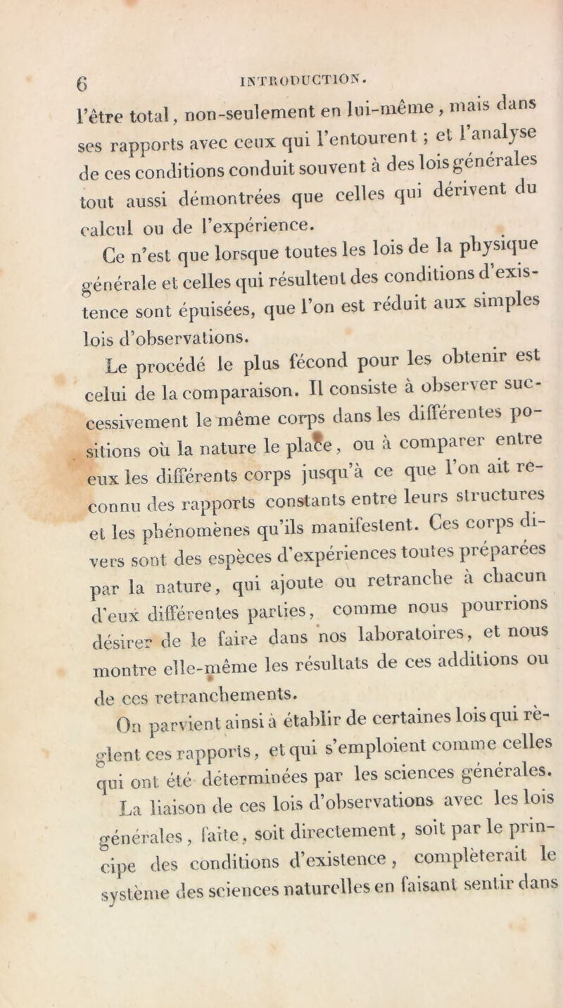 l’être total, non-seulement en lui-même, mais dans ses rapports avec ceux qui l’entourent ; et l’analyse de ces conditions conduit souvent à des lois générales tout aussi démontrées que celles qui dérivent du calcul ou de l’expérience. Ce n est que lorsque toutes les lois de la physique générale et celles qui résultent des conditions d’exis- tence sont épuisées, que l’on est réduit aux simples lois d’observations. Le procédé le plus fécond pour les obtenir est celui de la comparaison. Il consiste à observer suc- cessivement le même corps dans les différentes po- sitions où la nature le pla?e, ou à comparer entre eux les différents corps jusqu’à ce que l’on ait re- connu des rapports constants entre leurs structures et les phénomènes qu’ils manifestent. Ces coips di vers sont des espèces d’expériences toutes préparées par la nature, qui ajoute ou retranche a chacun d'eux différentes parties, comme nous pourrions désirer de le faire dans nos laboratoires, et nous montre elle-même les résultats de ces additions ou de ccs retranchements. On parvient ainsi à établir de certaines lois qui rè- glent ces rapports, et qui s’emploient comme celles qui ont été déterminées par les sciences générales. La liaison de ces lois d’observations avec les lois générales , faite, soit directement, soit par le prin- cipe des conditions d’existence, compléterait le système des sciences naturelles en faisant sentir dans