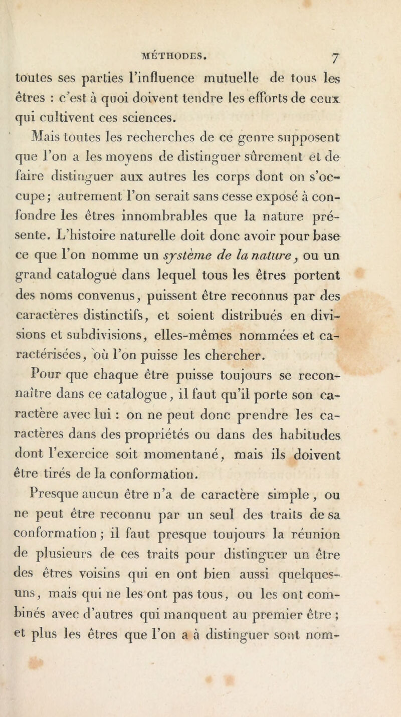 toutes ses parties l’influence mutuelle de tous les êtres : c’est à quoi doivent tendre les efforts de ceux qui cultivent ees sciences. Mais tontes les recherches de ce genre supposent que l’on a les moyens de distinguer sûrement et de faire distinguer aux autres les corps dont on s’oc- cupe; autrement l’on serait sans cesse exposé à con- fondre les êtres innombrables que la nature pré- sente. L’histoire naturelle doit donc avoir pour base ce que l’on nomme un système de la nature} ou un grand catalogue dans lequel tous les êtres portent des noms convenus, puissent être reconnus par des caractères distinctifs, et soient distribués en divi- sions et subdivisions, elles-mêmes nommées et ca- ractérisées, où l’on puisse les chercher. Pour que chaque être puisse toujours se recon- naître dans ce catalogue, il faut qu’il porte son ca- ractère avec lui : on ne peut donc prendre les ca- ractères dans des propriétés ou dans des habitudes dont l’exercice soit momentané, mais ils doivent être tirés de la conformation. Presque aucun être n’a de caractère simple, ou ne peut être reconnu par un seul des traits de sa conformation ; il faut presque toujours la réunion de plusieurs de ces traits pour distinguer un être des êtres voisins qui en ont bien aussi quelques- uns, mais qui ne les ont pas tous, ou les ont com- binés avec d’autres qui manquent au premier être ; et plus les êtres que l’on a à distinguer sont nom-