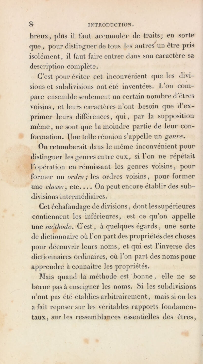 breux, plus il faut accumuler de traits; en sorte que, pour distinguer de tous les autres un être pris isolément, il faut faire entrer dans son caractère sa description complète. C’est pour éviter cet inconvénient que les divi- sions et subdivisions ont été inventées. L’on com- pare ensemble seulement un certain nombre d’êtres voisins, et leurs caractères n’ont besoin que d’ex- primer leurs différences, qui, par la supposition même, ne sont que la moindre partie de leur con- formation. Une telle réunion s’appelle un genre. On retomberait dans le même inconvénient pour distinguer les genres entre eux, si l’on ne répétait l’opération en réunissant les genres voisins, pour former un ordrej les ordres voisins, pour former une classe, etc.... On peut encore établir des sub- divisions intermédiaires. Cet échafaudage de divisions, dont les supérieures contiennent les inférieures, est ce qu’on appelle une méthode. C’est, à quelques égards, une sorte de dictionnaire où l’on part des propriétés des choses pour découvrir leurs noms, et qui est l’inverse des dictionnaires ordinaires, où l’on part des noms pour apprendre à connaître les propriétés. Mais quand la méthode est bonne, elle ne se borne pas à enseigner les noms. Si les subdivisions n’ont pas été établies arbitrairement, mais si on les a fait reposer sur les véritables rapports fondamen- taux, sur les ressemblances essentielles des êtres,