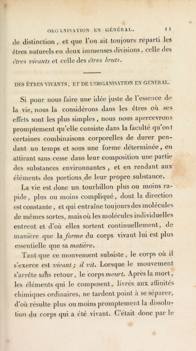 de distinction , et que l’on ait toujours réparti les êtres naturels en deux immenses divisions, celle des êtres vivants et celle des êtres bruts. DES ÊTRES VIVANTS, ET DE L’ORGANISATION EN GÉNÉRAL. Si pour nous faire une idée juste de 1 essence de la vie, nous la considérons dans les êtres où ses effets sont les plus simples , nous nous apercevrons promptement qu’elle consiste dans la faculté qu ont certaines combinaisons corporelles de durer pen- dant un temps et sous une forme déterminée, en attirant sans cesse dans leur composition une partie des substances environnantes , et en rendant aux éléments des portions de leur propre substance. La vie est donc un tourbillon plus ou moins ra- pide, plus ou moins compliqué, dont la direction est constante , et qui entraîne toujours des molécules de mêmes sortes, mais où les molécules individuelles entrent et d’où elles sortent continuellement, de manière que la forme du corps vivant lui est plus essentielle que sa matière. Tant que ce mouvement subsiste, le corps où il s’exerce est vivant ; il vit. Lorsque le mouvement s’arrête sans retour, le corps meurt. Après la mort les éléments qui le composent, livrés aux affinités chimiques ordinaires, ne tardent point à se séparer, d’où résulte plus ou moins promptement la dissolu- tion du corps qui a été vivant. C’était donc par le