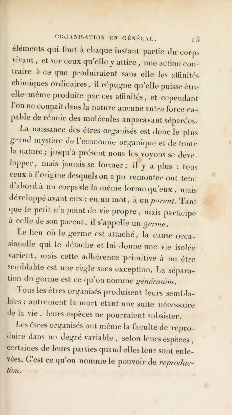 éléments qui font à chaque instant partie clu corps v*' ant, et sur ceux qu elle y attire , une action con- traire a ce que produiraient sans elle les affinités chimiques ordinaires, il répugne quelle puisse être elle-même produite par ces affinités, et cependant 1 on ne connaît dans la nature aucune autre force ca- pable de réunir des molécules auparavant séparées. La naissance des êtres organisés est donc le plus grand mystère de 1 économie organique et de toute la nature ; jusqu’à présent nous les voyons se déve- lopper, mais jamais se former,- il y a plus : tous ceux a 1 origine desquels on a pu remonter ont terni d abord à un corps de la même forme qu’eux, mais développé avant eux; en un mot, à un parent. Tant que le petit n a point de vie propre, mais participe a celle de son parent, il s’appelle un germe. Le lieu où le germe est attaché, la cause occa- sionelle qui le détache et lui donne une vie isolée varient, mais cette adhérence primitive à un être semblable est une règle sans exception. La sépara- tion du germe est ce qu’on nomme génération. Tous les êtres organisés produisent leurs sembla- bles ; autrement la mort étant une suite nécessaire de la vie , leurs especes ne pourraient subsister. Les êtres organisés ont même la faculté de repro- duire dans un degré variable , selon leurs espèces , certaines de leurs parties quand elles leur sont enle- vées. C est ce qu’on nomme le pouvoir de reproduc- tion.