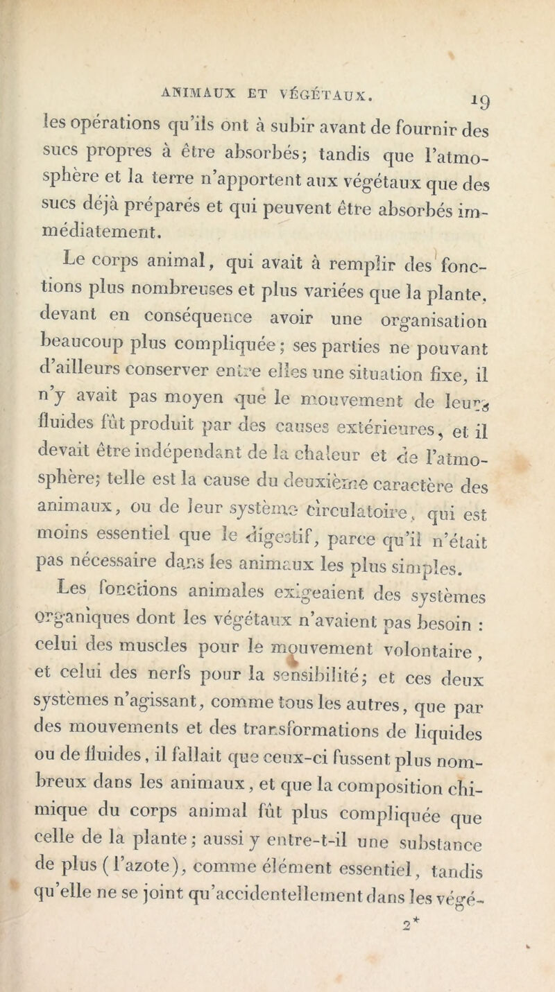 ANIMAUX ET VÉGÉTAUX. les opérations qu’ils ont à subir avant de fournir des sucs propres à être absorbés; tandis que l’atmo- sphère et la terre n apportent aux végétaux que des sucs déjà préparés et qui peuvent être absorbés im- médiatement. Le corps animal, qui avait à remplir des fonc- tions plus nombreuses et plus variées que la plante, devant en conséquence avoir une organisation beaucoup plus compliquée; ses parties ne pouvant d’ailleurs conserver entre elles une situation fixe, il n’y avait pas moyen que le mouvement de leurs fluides fût produit par des causes extérieures, et il devait être indépendant de la chaleur et de l’atmo- sphère; telle est la cause du deuxième caractère des animaux, ou de leur système- circulatoire, qui est moins essentiel que le digestif, parce qu’ii n’était pas nécessaire dajss les animaux les plus simples. Les fonctions animales exigeaient des systèmes organiques dont les végétaux n’avaient pas besoin : celui des muscles pour le mouvement volontaire , et celui des nerfs pour la sensibilité; et ces deux systèmes n’agissant, comme tous les autres, que par des mouvements et des transformations de liquides ou de fluides, il fallait que ceux-ci fussent plus nom- breux dans les animaux, et que la composition chi- mique du corps animal fût plus compliquée que celle de la plante; aussi y entre-t-il une substance de plus ( l’azote), comme élément essentiel, tandis qu’elle ne se joint qu’accidentellernentdans les vé*m-