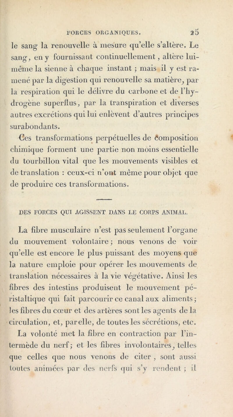 le sang la renouvelle à mesure qu’elle s’altère. Le sang, en y fournissant continuellement, altère lui- même la sienne à chaque instant ; mais il y est ra- mené par la digestion qui renouvelle sa matière^ par la respiration qui le délivre du carbone et de l’hy- drogène superflus, par la transpiration et diverses autres excrétions qui lui enlèvent d’autres principes surabondants. Ces transformations perpétuelles de Composition chimique forment une partie non moins essentielle du tourbillon vital que les mouvements visibles et de translation : ceux-ci n’ont même pour objet que de produire ces transformations. DES FORCES QUI AGISSENT DANS LE CORPS ANIMAL. La fibre musculaire n’est pas seulement l’organe du mouvement volontaire; nous venons de voir qu’elle est encore le plus puissant des moyens que la nature emploie pour opérer les mouvements de translation nécessaires à la vie végétative. Ainsi les fibres des intestins produisent le mouvement pé- ristaltique qui fait parcourir ce canal aux aliments ; les fibres du cœur et des artères sont les agents de la circulation, et, parelle, de toutes les sécrétions, etc. La volonté met la fibre en contraction par l’in- termède du nerf; et les fibres involontaires,, telles que celles que nous venons de citer , sont aussi toutes animées par des nerfs qui s’y rendent ; il