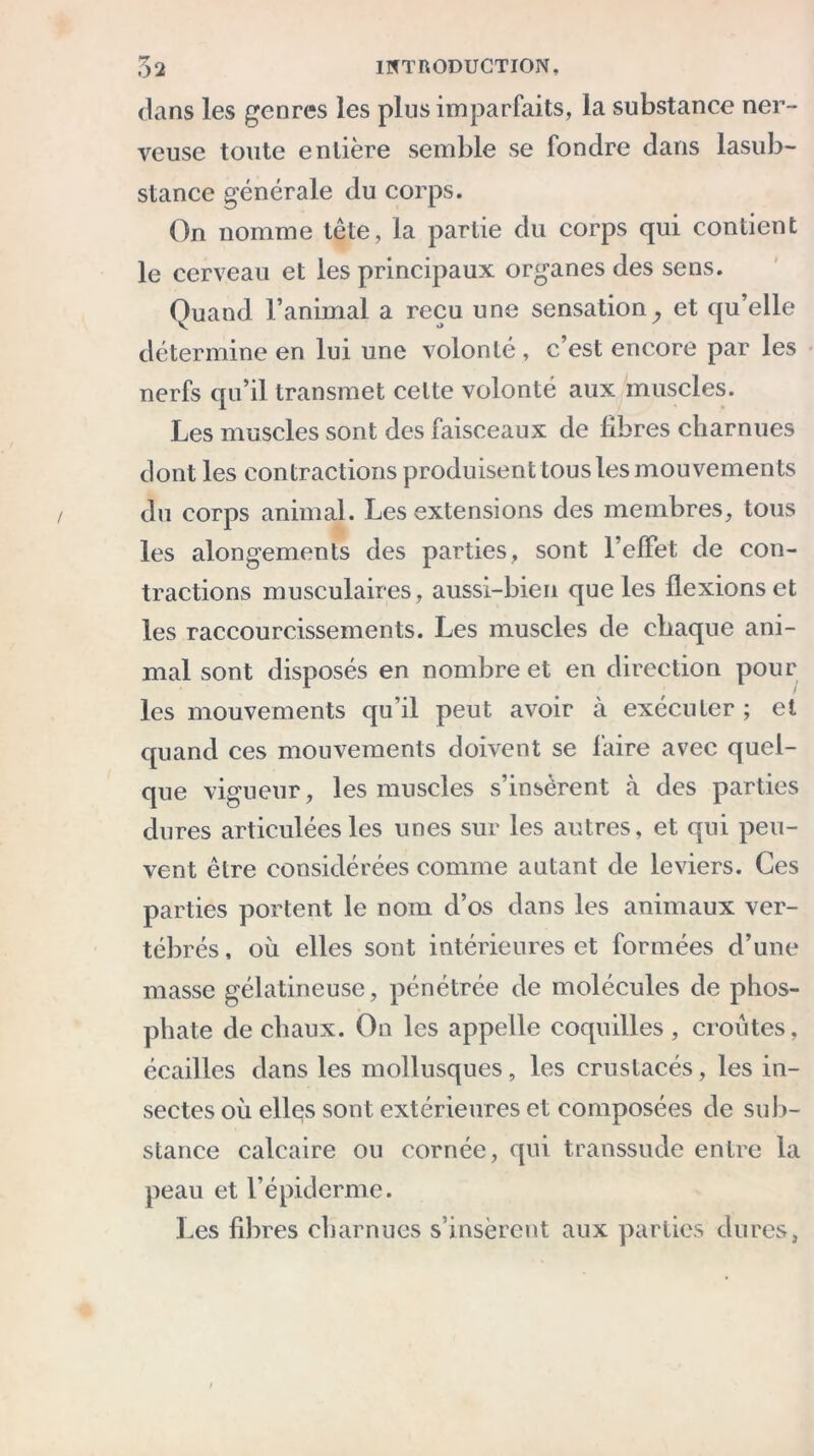 dans les genres les plus imparfaits, la substance ner- veuse toute entière semble se fondre dans lasub- stance générale du corps. On nomme tête, la partie du corps qui contient le cerveau et les principaux organes des sens. Quand l’animal a reçu une sensation . et qu’elle V o 7 A détermine en lui une volonté , c’est encore par les nerfs qu’il transmet celte volonté aux muscles. Les muscles sont des faisceaux de libres charnues dont les contractions produisent tous les mouvements du corps animal. Les extensions des membres, tous les alongements des parties, sont l’elFet de con- tractions musculaires, aussi-bien que les flexions et les raccourcissements. Les muscles de chaque ani- mal sont disposés en nombre et en direction pour les mouvements qu’il peut avoir à exécuter; et quand ces mouvements doivent se faire avec quel- que vigueur, les muscles s’insèrent à des parties dures articulées les unes sur les autres, et qui peu- vent être considérées comme autant de leviers. Ces parties portent le nom d’os dans les animaux ver- tébrés , où elles sont intérieures et formées d’une masse gélatineuse, pénétrée de molécules de phos- phate de chaux. On les appelle coquilles , croûtes, écailles dans les mollusques, les crustacés, les in- sectes où ellçs sont extérieures et composées de sub- stance calcaire ou cornée, qui transsude entre la peau et l’épiderme. Les fibres charnues s’insèrent aux parties dures,