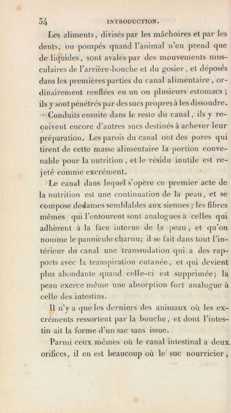 Les aliments, divisés par les mâchoires et par les dents, on pompés quand l’animal n’en prend que de liquides, sont avalés par des mouvements mus- culaires de l’arrière-bouche et du gosier , et déposés dans les premières parties du canal alimentaire, or- dinairement renflées en un ou plusieurs estomacs ; ils y sont pénétrés par des sucs propres à les dissoudre. « Conduits ensuite dans le reste du canal, ils y re- çoivent encore d’autres sucs destinés à achever leur préparation. Les parois du canal ont des pores qui tirent de cette masse alimentaire la portion conve- nable pour la nutrition , et le résidu inutile est re- jeté comme excrément. Le canal dans lequel s’opère ce premier acte de la nutrition est une continuation de la peau, et se compose detlames semblables aux siennes ; les fibres mêmes qui l’entourent sont analogues à celles qui adhèrent à la face interne de la peau , et qu’on nomme le pannicule charnu; il se fait dans tout l’in- térieur du canal une transsudai ion qui a des rap- ports avec la transpiration cutanée, et qui devient plus abondante quand celle-ci est supprimée; la peau exerce même une absorption fort analogue à celle des intestins. Il n’y a que les derniers des animaux où les ex- créments ressortent par la bouche, et dont l’intes- tin ait la forme d’un sac sans issue. Parmi ceux mêmes où le canal intestinal a deux orifices, il en est beaucoup où le suc nourricier,