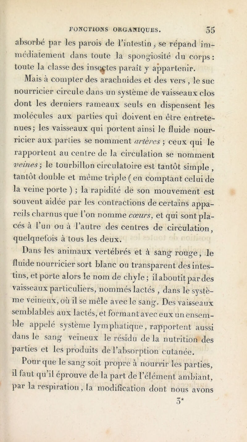 absorbé par les parois de l’inleslin, se répand im- médiatement dans toute la spongiosité du corps: toute la classe des insççtes paraît y appartenir. Mais à compter des arachnides et des vers , le suc nourricier circule dans un système de vaisseaux clos dont les derniers rameaux seuls en dispensent les molécules aux parties qui doivent en être entrete- nues; les vaisseaux qui portent ainsi le fluide nour- ricier aux parties se nomment artères ; ceux qui le rapportent au centre de la circulation se nomment veines; le tourbillon circulatoire est tantôt simple , tantôt double et même triple ( en comptant celui de la veine porte ) ; la rapidité de son mouvement est souvent aidée par les contractions de certains appa- reils charnus que l’on nomme cœurs, et qui sont pla- cés à l’un ou à l’autre des centres de circulation , quelquefois à tous les deux. Dans les animaux vertébrés et à sang rouge, le fluide nourricier sort blanc ou transparent des intes- tins, et porte alors le nom de chyle ; il aboutit par des vaisseaux particuliers, nommés lactés , dans le systè- me veineux, où il se mele avec le sang. Des vaisseaux semblables aux lactés, et formant avec eux un ensem- ble appelé système lymphatique, rapportent aussi dans le sang veineux le résidu de la nutrition des parties et les produits de l’absorption cutanée. Pour que le sang soit propre à nourrir les parties, il faut qu il éprouve de la part de l’élément ambiant, par la respiration, la modification dont nous avons