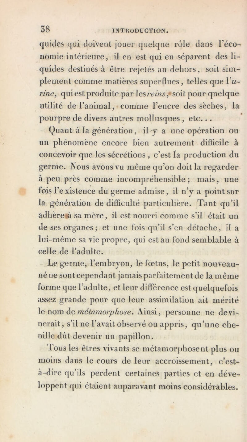 quides qui doivent jouer quelque rôle dans l’éco- nomie intérieure, il en est qui en séparent des li- quides destinés à être rejetés au dehors, soit sim- plement comme matières superflues, telles que Vu- rine, qui est produite par les rems,* soit pour quelque utilité de l’animal, comme l’encre des sèches, la pourpre de divers autres mollusques , etc... Quant à la génération , il-y a une opération ou un phénomène encore bien autrement difficile à concevoir que les sécrétions , c’est la production du germe. Nous avons vu même qu’on doit la regarder à peu près comme incompréhensible; mais, une fois l’existence du germe admise, il n’y a point sur la génération de difficulté particulière. Tant qu’il adhëreh sa mère, il est nourri comme s’il était un de ses organes; et une fois qu’il s’en détache, il a lui-même sa vie propre, qui est au fond semblable à celle de l’adulte. Le germe, l’embryon, le fœtus, le petit nouveau- né ne sont cependant jamais parfaitement de lamême forme que l’adulte, et leur différence est quelquefois assez grande pour que leur assimilation ait mérité le nom de métamorphose. Ainsi, personne ne devi- nerait, s’il ne l’avait observé ou appris, qu’une che- nille dût devenir un papillon. Tous les êtres vivants se métamorphosent plus ou moins dans le cours de leur accroissement, c’est- à-dire qu’ils perdent certaines parties et en déve- loppent qui étaient auparavant moins considérables.