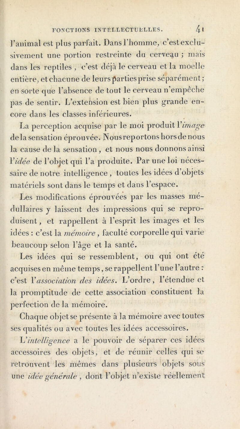 l’animal est plus parfait. Dans l’homme, c’est exclu- sivement une portion restreinte du cerveau ; mais dans les reptiles , c’est déjà le cerveau et la moelle entière, et chacune de leurs parties prise séparément; en sorte que l’absence de tout le cerveau n’empêche pas de sentir. L’extension est bien plus grande en- core dans les classes inférieures. La perception acquise par le moi produit Y image delà sensation éprouvée. Nousreportons hors de nous la cause de la sensation , et nous nous donnons ainsi Y idée de l’objet qui l’a produite. Par une loi néces- saire de notre intelligence , toutes les idées d’objets matériels sont dans le temps et dans l’espace. Les modifications éprouvées par les masses mé- dullaires y laissent des impressions qui se repro- duisent , et rappellent à l’esprit les images et les idées : c’est la mémoire, faculté corporelle qui varie beaucoup selon l’âge et la santé. Les idées qui se ressemblent, ou qui ont été acquises en même temps, se rappel lent l’une l’autre r c’est Y association des idées. L’ordre, l’étendue et la promptitude de cette association constituent la perfection de la mémoire. Chaque objet se présente à la mémoire avec toutes ses qualités ou avec toutes les idées accessoires. U intelligence a le pouvoir de séparer ces idées accessoires des objets, et de réunir celles qui se retrouvent les mêmes dans plusieurs objets sous une idée générale , dont l’objet n’existe réellement