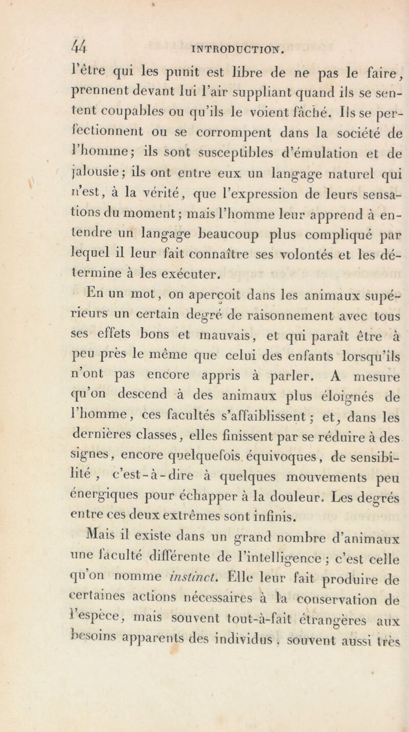 1 être qui les punit est libre de ne pas le faire, prennent devant lui l’air suppliant quand ils se sen- tent coupables ou qu’ils le voient fâché. Ils se per- fectionnent ou se corrompent dans la société de l’homme; ils sont susceptibles d’émulation et de jalousie; ils ont entre eux un langage naturel qui n’est, à la vérité, que l’expression de leurs sensa- tions du moment; mais l’homme leur apprend à en- tendre un langage beaucoup plus compliqué par lequel il leur fait connaître ses volontés et les dé- termine à les exécuter. En un mot, on aperçoit dans les animaux supé- rieurs un certain degré de raisonnement avec tous ses effets bons et mauvais, et qui paraît être à peu près le même que celui des enfants lorsqu’ils n’ont pas encore appris à parler. A mesure qu on descend à des animaux plus éloignés de 1 homme, ces facultés s’affaiblissent; et^ dans les dernières classes, elles finissent par se réduire à des signes, encore quelquefois équivoques, de sensibi- lité , c’est-à-dire à quelques mouvements peu énergiques pour échapper à la douleur. Les degrés entre ces deux extrêmes sont infinis. Mais il existe dans un grand nombre d’animaux une laculté différente de l’intelligence ; c’est celle qu’on nomme instinct. Elle leur fait produire de certaines actions nécessaires à la conservation de t espece, mais souvent tout-à-fait étrangères aux nesoins apparents des individus . souvent aussi très