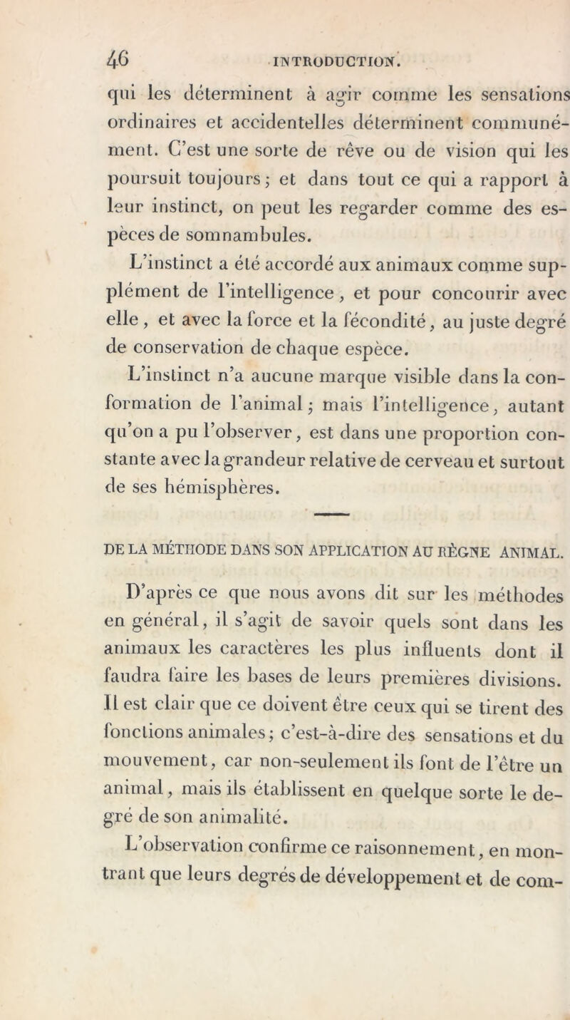 qui les déterminent à agir comme les sensations ordinaires et accidentelles déterminent communé- ment. C’est une sorte de rêve ou de vision qui les poursuit toujours ; et dans tout ce qui a rapport à leur instinct, on peut les regarder comme des es- pèces de somnambules. L’instinct a été accordé aux animaux comme sup- plément de l’intelligence, et pour concourir avec elle , et avec la lorce et la fécondité, au juste degré de conservation de chaque espèce. L’instinct n’a aucune marque visible dans la con- formation de l’animal ; mais l’intelligence, autant qu’on a pu l’observer, est dans une proportion con- stante avec la grandeur relative de cerveau et surtout de ses hémisphères. DE LA MÉTHODE DANS SON APPLICATION AU RÈGNE ANIMAL. D’après ce que nous avons dit sur les méthodes en général, il s’agit de savoir quels sont dans les animaux les caractères les plus influents dont il faudra faire les bases de leurs premières divisions. Il est clair que ce doivent être ceux qui se tirent des fonctions animales; c’est-à-dire des sensations et du mouvement, car non-seulement ils font de l’être un animal, mais ils établissent en quelque sorte le de- gré de son animalité. L’observation confirme ce raisonnement, en mon- trant que leurs degrés de développement et de com-