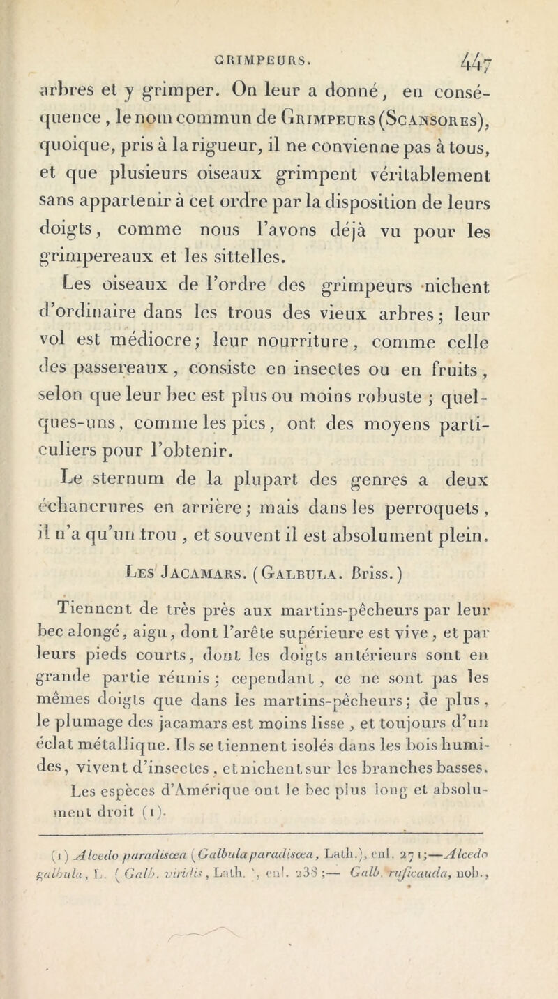 GRIMPEURS. 44- arbres et y grimper. On leur a donné, en consé- quence , le nom commun de Grimpeurs (Scansores), quoique, pris à la rigueur, il ne convienne pas à tous, et que plusieurs oiseaux grimpent véritablement sans appartenir à cet ordre par la disposition de leurs doigts, comme nous l’avons déjà vu pour les grimpereaux et les sittelles. Les oiseaux de l’ordre des grimpeurs •nichent d’ordinaire dans les trous des vieux arbres; leur vol est médiocre; leur nourriture, comme celle des passereaux, consiste en insectes ou en fruits , selon que leur bec est plus ou moins robuste ; quel- ques-uns, comme les pics, ont des moyens parti- culiers pour l’obtenir. Le sternum de la plupart des genres a deux échancrures en arrière; mais dans les perroquets, il n’a qu’un trou , et souvent il est absolument plein. Les Jacamars. (Galbula. Briss.) Tiennent de très près aux martins-pêcheurs par leur bec alongé, aigu, dont l’arête supérieure est vive , et par leurs pieds courts, dont les doigts antérieurs sont en grande partie réunis ; cependant , ce ne sont pas les mêmes doigts que dans les martins-pêcheurs; de plus, le plumage des jacamars est moins lisse , et toujours d’un éclat métallique. Ils se tiennent isolés dans les bois humi- des, vivent d’insectes, etnichentsur les branches basses. Les espèces d’Amérique ont le bec plus long et absolu- ment droit (1). (1) ALcedo fjaradisœa (Galbulaparadisœa, Lath.), enl. 27 1;—Alcecln galbula, L. { Gal'o. virûlis, Lath. onl. 238 ;— Galb. ruficauda, nob.,