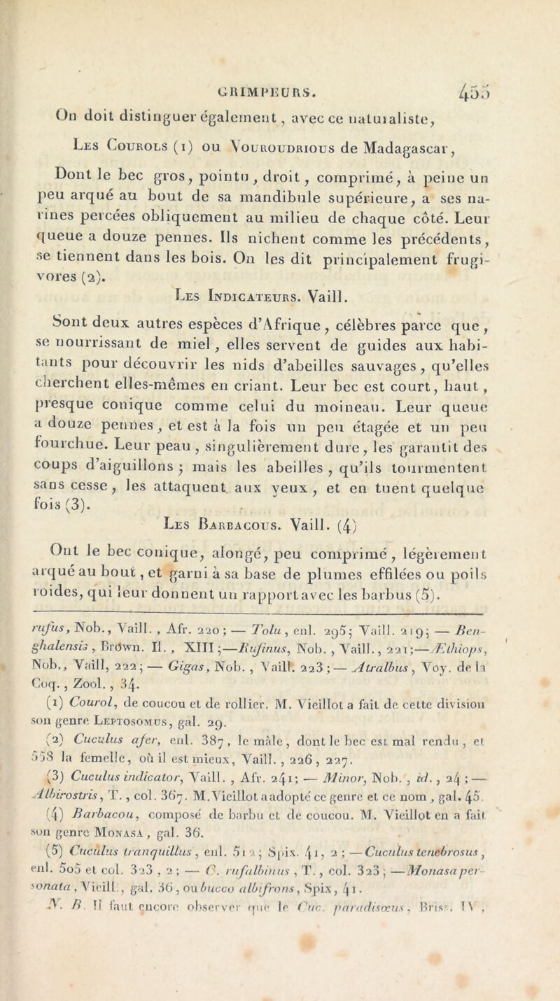 On doit distinguer également , avec ce uatuialiste, Les Courols (1) ou Vouroudrious de Madagascar, Dont le bec gros, pointu, droit, comprimé, à peine un peu arqué au bout de sa mandibule supérieure, a ses na- rines percées obliquement au milieu de chaque côté. Leur queue a douze pennes. Ils nichent comme les précédents, se tiennent dans les bois. On les dit principalement frugi- vores (2). Les Indicateurs. Vaill. Sont deux autres espèces d’Afrique , célèbres parce que , se nourrissant de miel , elles servent de guides aux habi- tants pour découvrir les nids d’abeilles sauvages, qu’elles cherchent elles-mêmes en criant. Leur bec est court, haut, presque conique comme celui du moineau. Leur queue a douze pennes, et est à la fois un peu étagée et un peu fourchue. Leur peau , singulièrement dure, les garantit des coups d’aiguillons • mais les abeilles , qu’ils tourmentent sans cesse, les attaquent, aux yeux, et en tuent quelque fois (3). Les Barbacoijs. Vaill. (4) Ont Je bec conique, alongé, peu comprimé, légèrement arqué au bout,et garniàsa base de plumes effilées ou poils roides, qui leur donnent un rapport avec les barbus (5). ruj'us, Nob., Vaill. , Afr. 220; — Tolu, enl. 2q5; Vaill. 2195 — Ben- ghalensis , Brdwn. II. , XIII;—Rujcnus, Nob. , Vaill., 221;—Ælhiops, Nob,, Vaill, 222; — Gigas, Nob. , Vaill. 223 ; — uitralbus, Voy. do. la Coq. , Zool. , 34. (1) Courol, de coucou et de rollier. M. Vieillot a fait de celle division son genre Leptosomus, gai. 29. (2) Cuculus afer, enl. 387, le mâle, dont le bec est. mal rendu, et • >j3 la femelle, où il est mieux, Vaill., 226, 227. (3) Cuculus indicator, Vaill. , Afr. 241; — Minor, Nob. , èd. , 2/j ; — Albirostris, T., col. 367. M.Vieillot a adopte' ce genre et ce nom , gai. 4ô (4) Barbacou, composé de barbu et de coucou. M. Vieillot en a fait son genre Monasa , gai. 36. (5) Cuculus tranquillus , enl. 5i >. ; Spix. 4* 1 2 3 4 5 ; 2 ;—Cuculus leuebrosus , enl. 5o5 et col. 3a3 , 2 ; — C. rufalbinus , T., col. 32d ; —Monasa pci sonata , Vicill., gai. 36 , ou bucco albifrons, .Spix, q 1. -V. B !i faut encore observer que le Cnc. paradisocus, Bris', !\ ,